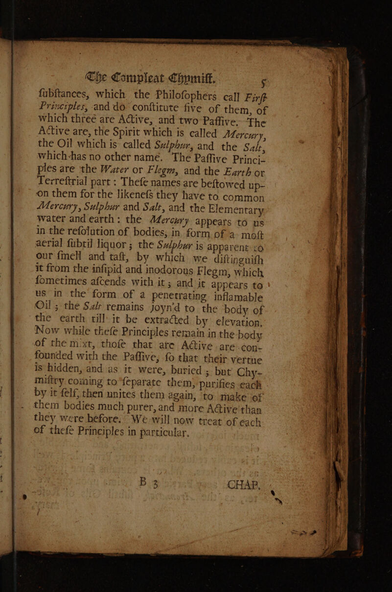 The Compleat Chumitf, 5: fubftances, which the Philofophers call Firft Principles, and do conftitute five of them, of which threé are Active, and two Paffive. The Active are, the Spirit which is called AfLercur f the Oil which is called Sulphur, and the Salt, which-has no other name. The Paffive Princi- ples are the Water or Flegm, and the Earth or Terreftrial part : Thefe names are beftowed up- ‘on them for the likenefs they have to. common Mercury, Sulphur and Salt, and the Elementary water and earth: the Mercury appears to us in. the refolution of bodies, in’ form of 2 mot aerial fubtil liquor ; the Sz/phur is apparent: : our fmell and taft, by which we difting nith it from the infipid and inodorous Flegm, whic fometimes afcends with it ; and jt appears to ' us in the form of a penetrating inflamable Oil ; the Si remains joyn’d to the body of the earth rill it be extracted by elevation, Now while thefe Principles remain in the body of the mixt, thofe that are Adtive are.coy- founded with the Paffive; fo that their vertue is hidden, and as it were, buried ; but Chy- imiftry coming to“feparate them, purifies cach by it felf, then unites them again, to make of them bodies much purer, and more A@ive than they were before. We will now treat of each of thefe Principles in particular,
