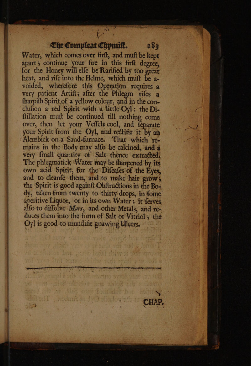 = bi ooo » _s — Stee are oe re oe as 2A ST FT me AR ae A pe, ENS NK a I Ta we oe Che Compleat Chymiff. 283 Water, which comes over firft, and mutt be kept apart 3 continue your fire in this firft degree, for the Honey will elfe be Rarified by too great heat, and rife into the Helme, which muft be a- voided, whereforé this Operation requires a very patient Artift, after the Phlegm rifes a fharpifh Spirit of a yellow colour, and in the con- ftillation muft be continued till nothing come over, then let your Veffels cool, and feparate your Spirit from the Oyl, and rettifie ‘ic by an Alembick on.a Sand-furnace. “That which re- mains in the Body may alfo be calcined, and a very {mall quantity of Salt thence extracted: The phlegmatick ‘Water may’ be fharpened ‘by ‘its own acid Spirit, for the Difeafes of the Eyes, and to cleanfe them, and to make hair grow’, the Spirit is good again ObftruGtions in the Bo-, aperitive Liquor, or in itsown Water 3 it ferves alfo to diffolve ‘Mars, and-other Metals, and re- duces them into the form of Salt or Vitriol ; the Oy! is good to mundifie gnawing Ulcers,