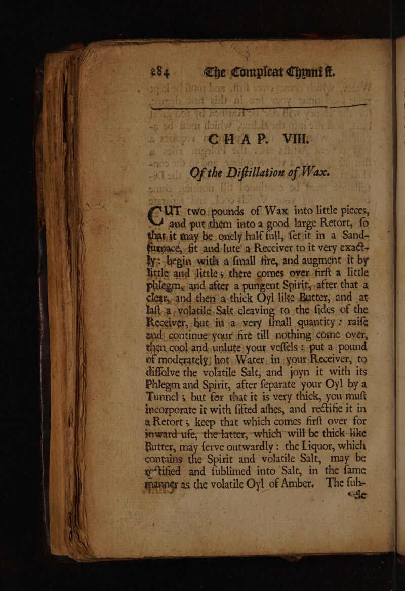 te es * F 2 i SN +] 284. Ghe Compleat Chmnt tt. OF the Diftillation of Wax. FUT two/pounds of Wax into little pieces, “4 and put them into a good large Retort, fo that, it may be: onely half full, {etit in a Sand- faxmace,. fit and-Inte’ a Receiver to it very exact- ly: -hegin with a‘fmall fire, and augment it by Nietle and ‘little 5 there comes over firft a little phlegm, and after a pungent Spirit,-after that a cleat, and then a-thick Oyl like Butter, and at laft.a , volatile, Salt, cleaving to the fides of the Receiver, hut ima very {mall quantity : raife and: continue? your’ fire till nothing come over, then.cool and. unlute: your veffels : put a pound. of moderately; hot. Water, in. your Receiver, to diffolve the volatile Salt, and joyn it with its Phiegm and Spirit, after feparate your Oyl by a Tunnel 5 but for that it is very thick, you muft incorporate it with fifted athes, and rectihe it in a Retort 3 keep that which comes firft over for roward-ufe, the-latter, which will be thick-Hke Butter, may ferve outwardly: the Liquor, which, contains the Spirit and volatile Salt, may be y*tified and fublimed into Salt, in the fame manner as the volatile Oy! of Amber, The fub- Cle