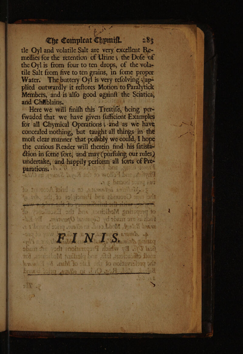 et ae giana @he Compleat Chpmiff, 283 tle Oyl and volatile Salt are very excellent Re- medies for the retention of Urine, the Dofe ‘of the Oyl is from four to ten drops, of the vola- tile Salt from five to ten grains, in fome proper Water. Thebuttery Oy! is very refolving 3 ap* plied outwardly’ it reftores Motion ‘to Parslytick Meémbets, and-is‘alfo good againft’ the Sciatica, arid Chitblaitis. chad, Here we will finifht this Treatife, being per {waded that we have given {ufficient Examples for all Chymical Operations 4 -and ‘as we: havé concealed nothing, but taught all things: in’ the moft cleat manrier that poflibly wecould; I hope the curious Reader will therein find: his fatisfas ction in fome fort) and 'may (purfuing our rules) undertake, ‘and happily ‘perform ‘all forts ‘of Pre parations, «*»- %' B Avene cogent cee