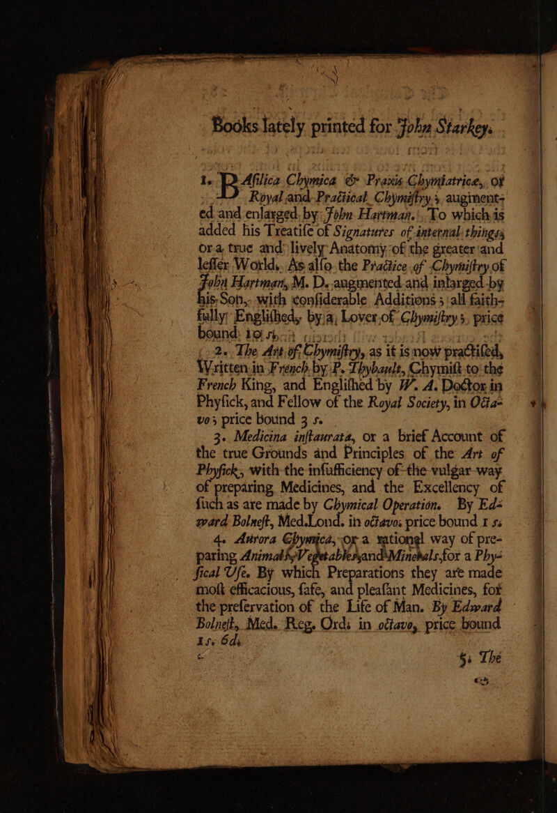 1. Bt Chymica &amp; Praxis Chymiatrice,, of AY Royal and. Pragiical_Chymaftry.;, augment ed and enlarged. by: Fobn Hartman.:, To whichis added his Treatife of Signatures of internal: things or.a, true and: lively Anatomy, of the greater'and leffer World,, As allo. the Practice .of Chymiftry of Joba Hartman, M. D. augmented and inlarged by his, Soti, with ‘confiderable Additions 5 all faith= fully: Enghihed, by/a; Lover,of Chymiftrys, price bound: tisbaa isto) (ive wher 8 tis.20 (> 2«-The Art of Chymiftry, as it.isnow practifed, Waitten.in French by P. Thybauls, Chymilt to! the French King, and Englithed by W. A. Doétor in Phyfick, and Fellow of the Royal Society, in OGa- vo3 price bound 3 s. 3.. Medicina inftaurata, ox a brief Account of the true Grounds and Principles of the Art of Phyfick, with the infufficiency of-the vulgar-way. of preparing Medicines, and the Excellency of fiich as are made. by Chymical Operation. By Ed- ward Bolneft, Med.Lond. itt o¢favos price bound 1 53 4. Arora Chymicd, ora vationgl way of pre- paring, Arnal epacikhanh Ming fos a Phy- fical Ufe. By which Preparations they are made molt efficacious, fafe, and pleafant Medicines, for the prefervation of the Life of Man. By Edward Bolnet, Med. Reg. Ordi in offave, price bound iss 6ds at fen 53 The Shy Be