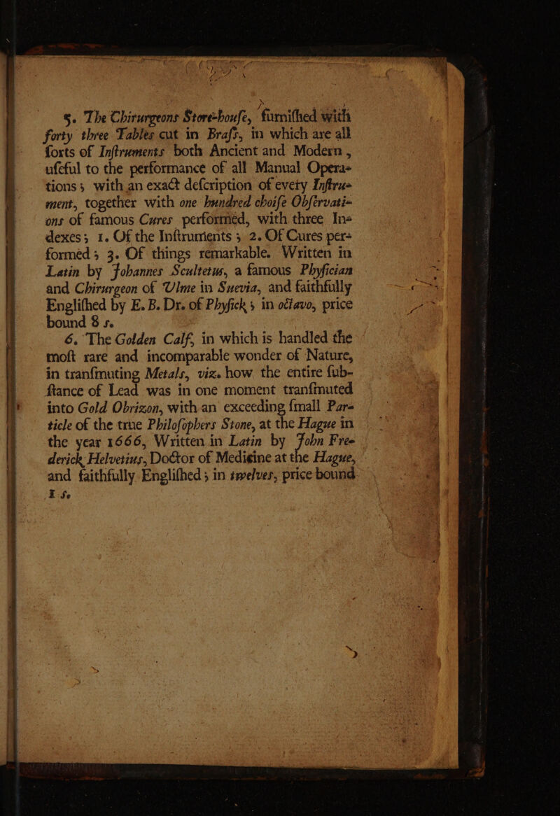 e% oes LOO 4 5. The Chirurgeons Store-boufe, ‘famithed with forty three Tables cut im Brafs, m which are all forts of Inftruments both Ancient and Modern , ufeful to the performance of all Manual Opera- tions; with an exact defcription of every Inftru- ment, together with one hundred choife Obfervati-~ ons of famous Cures performed, with three Ins dexes; 1. Of the Inftrumients 5 2. Of Cures per- forméd ; 3. Of things remarkable. Written in Latin by Fobannes Scultetus, a famous Phyfician and. Chirurgeon of Ulme in Suevia, and faithfully Englifhed by E.B. Dr. of Phyfick 5 in octavo, price bound 8 s. 6. The Golden Calf, in which is handled the - moft rare and incomparable wonder of Nature, in tranfmuting Metals, viz. how the entire fub- fiance of Lead was in one moment tranfmuted into Gold Obrizon, with an exceeding {mall Pars