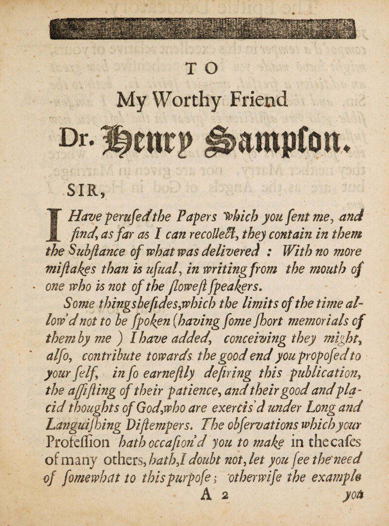 V TO My Worthy Friend Dr. ^e«rp SIR, Have perufedthe Papers tehich you fent me., and , find, as far as I can recoUeM, they contain in them the Subfiance of what was delivered : With no more mifiakes than is ufual, in writing from the mouth of ■ one who is not of the fiowefi fpea^ers. Some thingsbefides,which the limits of the time al¬ low'd not to be fpoken {having feme Jhort memorials of them by me ) I have added, conceiving they might, alfo, contribute towards the good end youpropofed to your felf, ■ in fo earnefily defiring this publication, the a0fiing of their patience, and their good andpla¬ cid thoughts of God,who are exercis'd under Long and Languijhing Difiempers. The obfervations which your Profeffion hath occafion d youtomakg in the cafes of many others, hath,l doubt not, let you fee the need of fomewhett to thispurpofe; otherwife the example A 2 you