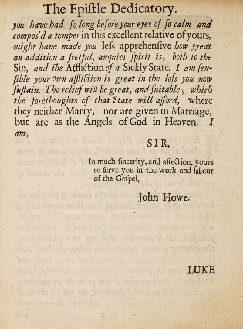 The Epiftle Dedicatory. you have had fo longbeforeyour eyes of fo calm and compos’d a temper in this excellent relative of yours, might have made you lefs apprehenfive hort> greeCt an addition a fretful, unquiet fpirit is, both to the Sin, and the of a Sickly StidiiQ. I amfen- fible your Own affldlion is great in the lofs you now fuftain. The relief will be great, and fuitable 5 which the forethoughts of that State will afford, where they neither Marry, nor are given in Marriage, but are as the Angels of God in Heaven- 1 am, SIR, In much fincerity, and afledion, yours ro ferve you in the work and labour ^ , of the Gofpel,^ John Howe. LUKE