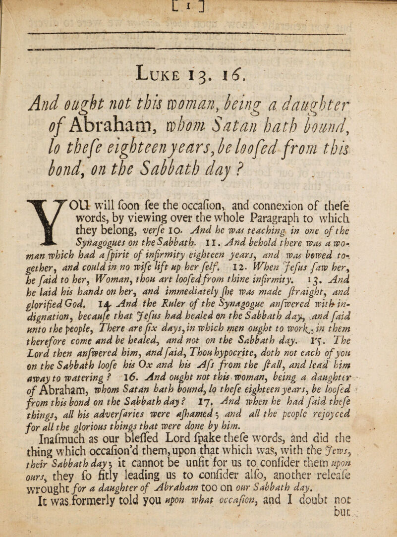 Luke 13. i6. And ought not this woman, king a daughter of Abraham, whom Satan hath hound, lo thefe eighteen j ears,he loo fed from this bond, on the Sabbath day ? » YOU will foon fee the occafion,^ and connexion of thefe’ words, by viewing over the whole Paragraph to which they belong, 'Verfe 10. And he was teaching in one of the Synagogues on the Sabbath. 11. And behold there was a wo- man which had a fpirit of infirmity eighteen years^ and was bowed to^. get her j and could in no wife lift up her felf, 12. When Jefus faw her^ he [aid to her^ Woman^ thou art loofedfrom thine infirmity, 13. And he laid his hands on her^ and immediately Jhe was made firaight, and glorified God^ And the Ruler of the Synagogue anfwered with in* dignation^ becaufe that Jefus had healed on the Sabbath day^ and faid unto the people^ There are fix days fin which men ought to work^^ in them therefore come and be healed.^ and not on the Sabbath day. I'f. The Lord then anfwered him^ and faid.^ Thou hypocrite^ doth not each of you on the Sabbath loofe his Ox and his Afs from the flalf and lead him away to watering ? 16. And ought not this worn an being a daughter r of Abraham, whom Satan hath bounds to thefe eighteen years^ be loofed ^ from this bond on the Sabbath day i I7, And when he had Jaid thefe things, all his adv erf arks were ajhamed 5 and all the people rejoy ced for all the glorious things that were done by him. Inasmuch as our bleffed Lord fpake thefe words, and did the thing which occafiond them, upon that which was, with the Jews^ ^ their Sabbath day, it cannot be unfit for US to confider them upon ours, they fo fitly leading us to confider alfo, another releafe wrought/or a daughter of Abraham too on our Sabbath day. It was formerly told you upon what occafion, and I doubt not but.