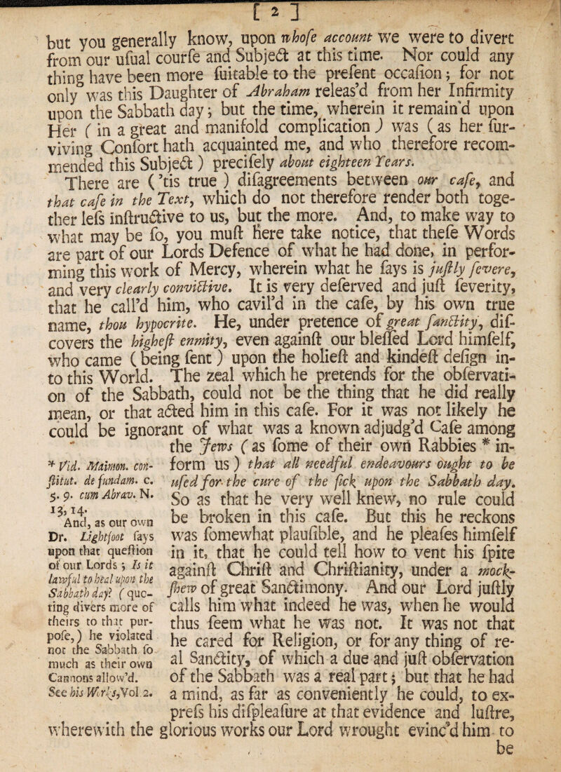 but you generally know, upon whofe account we were to divert from our u&al courfe and Subject at this time. Nor could any thing have been more fuitable to the prefent occafion; for not only was this Daughter of uihraham releas’d from her Infirmity upon the Sabbath day; but the time, wherein it remain'd upon Her (in a great and manifold complication ) was (as her fur- viving Confort hath acquainted me, and who therefore recom¬ mended this Subjedt ) precifely about eighteen Years. There are (’tis true ) difagreements between our cafe, and that cafe in the Text, wliich do not therefore render both toge¬ ther lefs inftrudive to us, but the more. And, to make way to w'hat may be fo, you muft Here take notice, that thefe Words are part of our Lords Defence of what he had done, in perfor¬ ming this work of Mercy, wherein what he fays is juftly fevere, and very dearly con-viBive. It is very deferved and juft feverity, that he call’d him, who cavil’d in the cafe, by his own true name, thou hypocrite. He, under pretence of great fanBity, dif. covers the higheji enmity, even againft our blelfod Lord himfelf, who came (being fent) upon the holieft and kindeft defign in¬ to this World. The zeal which he pretends for the obfervati- on of the Sabbath, could not be the thing that he did really mean, or that adled him in this cafe. For it was ^ not likely he could be ignorant of what was a known adjudg’d Cafe among the Jews ( as fome of their owti Rabbies * in¬ form us) that all needful endeavours ou^t to be ufedfor the cure of the fick, upon the Sabbath day. So as that he very well knew, no rule could be broken in this cafe. But this he reckons was fomewhat plaufible, and he pleafes himfelf in it, that he could tell how to vent his fpite againft Chrift and Chriftianity, under a mock: pew of great Sanctimony. And our Lord juftly calls him what indeed he was, when he would thus feem w'hat he_ was not. It was not that he cared for Religion, or for any thing of re¬ al SanClity, of which a due and juft obfervation of the Sabbath was a real part; but that he had a mind, as far as conveniently he could, to ex- prefs his difpleafure at that evidence and luftre, wherewith the glorious works our Lord wrought evinc’d him to be ^ Vid, Mulnm. con- fiitiit. defundam. c. 5.9. cumAbrav. N. 13,14. And, as our own Dr. Lfghtfoot fays npon that queftion of our LordsIs it lawful to heal upon the Sabbath dayl ( quo¬ ting divbs more of theirs to chrc pur- pofe,) he violated not the Sabbath fo much as their own Cannons allow’d. See his WiYfs,Yo\ 2,