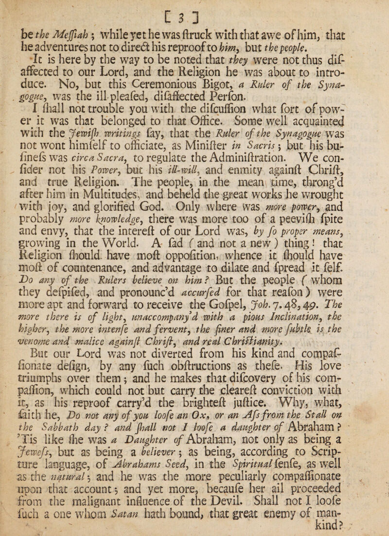 be the Mejfiah; while yet he was ftruck with that awe of him, that he adventures not to dired his reproof to but the people. It is here by the way to be noted that they were not thus dif- affected to our Lord, and the Religion he was about to intro¬ duce. No, but this Ceremonious Bigot, a Ruler of the Sym- goguej was the ill pleafed, difaffected Perfon. I fliall not trouble you with the difcuffion what fort of pow¬ er it was that belonged to that Office. Some well acquainted with the Jewiflj writings fay, that the Ruler of the Synagogue was not wont himfelf to officiate, as Minifter in Sacris; but his bu- finefs was circa Sacra, to regulate the Adminiftration. We con- fider not his Power, but his ill-will, and enmity againft Chrift, and true Religion. The people, in the meani time, throng’d after him in Multitudes, and beheld the great works he wrought vmh joy, and glorified God. Only where was more power, md probably more knowledge, there was more too of a peeviffi fpite and envy, that the intereft of our Lord w^as, hy fo proper means, growing in the World. A* fad ( and not a new ) thing i that Religion fliould. have moft oppofition, whence it ffiould have nioft of countenance, and advantage to dilate and fpread it fel£ T)o any of the Rulers believe on him F But the people ( whom they defpifed, and pronounc’d accurfed for that reafon) were more apt and forward to receive theGofpel, Joh.j.4^,49. The more there is of light, macco??tpanyd with a pious Inclination, the higher, the more intenfe and fervent, the finer and more fuhtk is the venome and malice againfi Chrijl, and real ChriHianity. But our Lord was not diverted from his kind and compaf- fionate defign, by any fuch obftructions as thefe. His love triumphs over them; and he makes that difcovery of his com- paffion, which could not but carry the cleareft conviction with it, as his reproof carry’d the brighteft juftice. Why, what, £lith he, Do not any of you loofe an Ox^ or an Afs from the Stall on the Sabbath day / and fhall not 1 loofe a daughter of Abraham ? 'Tis like ffie w^as a Daughter 0/Abraham, not only as being a Jewefs, but as being a believer; as being, according to Scrip¬ ture language, of Abrahams Seed, in the Spiritual fenfe, as well as the n^turah, and he was the more peculiarly compaffiooate upon that account^ and yet more, becaufe her ail proceeded from the malignant influence of the Devil. Shall not I loofe iuch a one whom Satan hath bounds that great enemy of man- ^ - kind?: