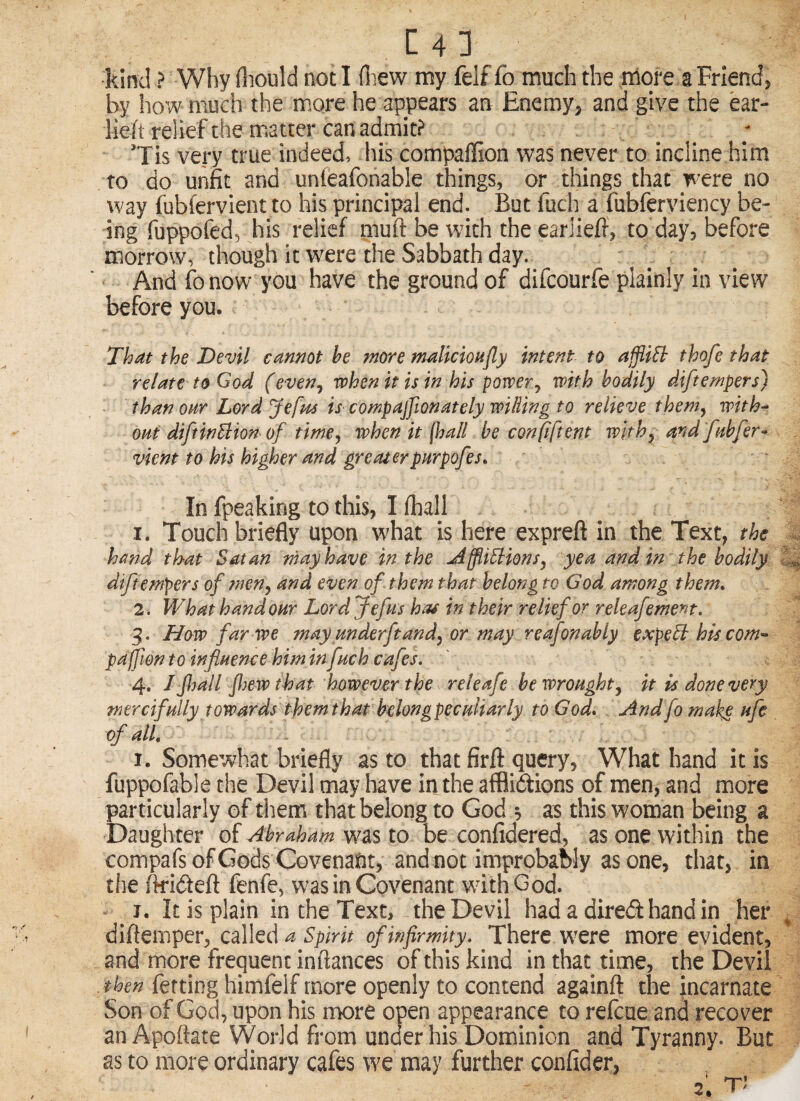 [43 kind ? Why fliould not I (liew my felf fo much the more a Friend, by how much the more he appears an Enemy, and give the ear- lieft relief the matter can admit? 'Tis very true indeed, his compaffion was never to incline him to do unfit and unieafohable things, or things that were no way fubfervlent to his principal end. But fuch a fubferviency be¬ ing fuppofed, his relief muft be with the earlie/f, to day, before morrow, though it were the Sabbath day. And fo now you have the ground of difeourfe plainly in view before you. That the Devil cannot he more malicioufly intent to affliEh thofe that relate to God (even^ when it is in his power^ with bodily diftempers) than oar Lord Jefus is compajfionately willing to relieve them^ with^ out diftinBion of time^ when it {hall be confident withy and 'fishfer- vient to his higher and greaterpHrpofes. In fpeaking to this, I lhall 1. Touch briefly upon what is here expreft in the Text, the hand that Satan may have in the jiffliBionsy yea and in the bodily diftempers of meny and even of them that belong to God among them* 2. What hand our Lord Jefus hat in their relief or releafement. 3. How far we may mderftandy or may reafonably expeB his com'- paffwnto influence him in fneh cafes* 4. I floall flew that however the reteafe be wroughty it is done very mercifully towards them that bdongpeculiarly to God* And fo mah£ ufe of all* I. Somewhat briefly as to that firfl: query, What hand it is fuppofable the Devil may have in the afflidfions of men, and more particularly of them that belong to God s as this woman being a Daughter of Abraham to be confidered, as one within the compafsofGods Covenant, andnot improbably asone, that, in the fk-idfeft fenfe, was in Covenant wdthGod. j. It is plain in the Text, the Devil had a dired hand in her cd\\oe\ a spirit of infirmity. There were more evident, and more frequent inftances of this kind in that time, the Devil then fetting himfelf more openly to contend againft the incarnate Son of God, upon his more open appearance to refoue and recover an Apoftate World from under his Dominion and Tyranny. But as to more ordinary cafes we may further confider,