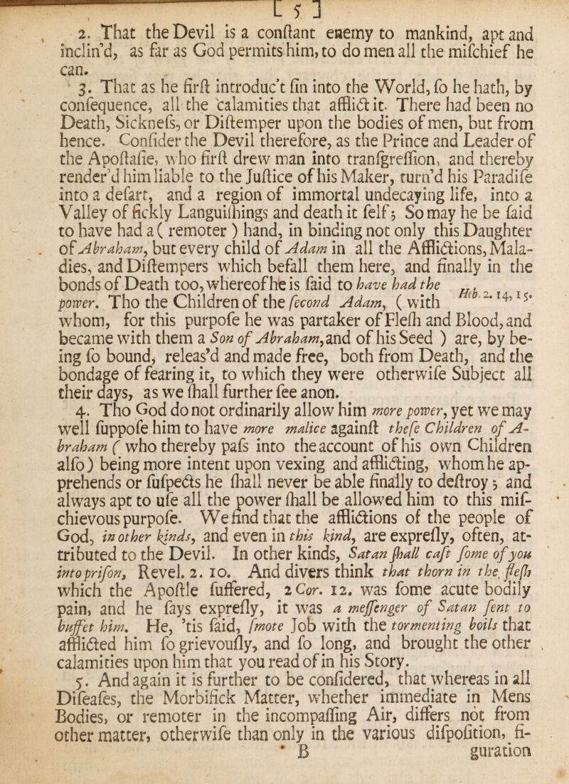 —- j ] . 2. That the Devil Isa conftant eaemy to mankind, apt and Inclin’d, as far as God permits him, to do men all the mifchief he can. ‘ 3. That as he firft Introduce fin Into the World, fo he hath, by confequence, all the'calamities that afflidit There had been no Death, Sicknefs,or Diftemper upon the bodies of men, but from hence. Confider the Devil therefore, as the Prince and Leader of the Apoftafie,^who firft drew man into tranigreffion, and thereby render’d him liable to the Juftice of his Maker, turn’d his Paradife into a defart, and a region of immortal undecaying life, into a Valley of fickly Languilbings and death it felf 3 So may he be (aid to have had a( remoter ) hand, in binding not only this Daughter of Abraham^ but every child of Adam in all the AflBidions, Mala¬ dies, and Diftempers which befall them here, and finally in the bonds of Death too, whereof he is faid to have had the , power. Tho the Children of the/ecoW Adam^ (with ^ whom, for this purpofe he was partaker of Flefti and Blood, and became wfith them a Son of Abraham^znd of his Seed ) are, by be¬ ing fo bounds releas’d and made free, both from Death, and the bondage of fearing it, to which they were otherwife Subject all their days, as we (hall further fee anon. 4. Tho God do not ordinarily allow him more power^ yet we may well fiippofe him to have more malice againft thefe children of A- hraham( who thereby pafs into the account of his o wn Children alfb) being more intent upon vexing and afflidting, whom he ap¬ prehends or fiifpeds he (hall never be able finally to deftroy 3 and always apt to ufe all the power fliall be allow^ed him to this mif- chievous purpofe. Wennd that the afBidtions of the people of God, itt other kinds^ and even in this kindy are exprefly, often, at¬ tributed to the Devil. In other kinds, Satan Jha/l caft fome of you intoprifon. Revel. 2. lO. And divers think that thorn in the^ fe[h which the Apoftle fuffered, 2 Cor. 12. was fome acute bodily pain, and he (ays exprefly, it was a mejfenger of Satan fent to buffet him. He, ’tis faid, fmote Job with the tormenting boils that afflided him fo grievoufly, and fo long, and brought the other calamities upon him that you read of in his Story. y. And again it is further to be confidercd, that whereas in all Difeafes, the Morbifick Matter, whether immediate in Mens Bodies, or remoter in the incompafling Air, differs not from other matter, otherwife than only in the various difpofition, fi- • B guration