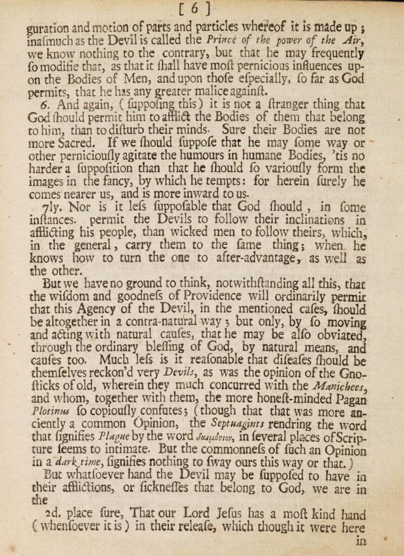 16] guration and motion of parts and particles whei’eof it Is made up j inafimuch as the Devil is called the Prince of the pomr of the Air, we know nothing to the contrary, but that he may frequently fomodifie that, as that it fliall have moft pernicious influences up¬ on the Bodies of Men, and upon thofe efpecially, fo far as God permits, that he has any greater malice againft. 6. And again, (fuppofing this) it is not a ftranger thing that God (hould permit him to amid the Bodies of them that belong to him, than to difturb their minds. Sure their Bodies are not more Sacred. If we fliould fuppofe that he may fome way or ' other pernicioufly agitate the humours in humane Bodies, ’tis no harder a fuppofition than that he fliould fo varioufly form the images in the fancy, by which he tempts: for herein furely he comes nearer us, and is more inward to us. yly. Nor is it lefs fuppqfable that God foould , in fome inftanccs. permit the Devils to follow their inclinations in affliding his people, than wicked men to follow theirs, which, in the general, carry them to the fame thing; when he knows how to turn the one to after-advantage, as well as the other. But we have no ground to think, notwithftanding all this, that the wifdom and goodnefs of Providence will ordinarily permit that this Agency of the Devil, in the mentioned cafes, fliould be altogether in a contra-natural way; but only, by fo moving and ading with natural caufes, that he may be alfo obviated, through the ordinary bleffing of God, by natural means, and caufes too. Much lefs is it reafonable that difeafes foould be themfelves reckon’d very Devils, as was the opinion of the Gno- fticks of old, wherein they much concurred with the Mankhees, and whom, together with them, the more honeft-minded Pagan Plotinus fo copioufly confutes; (though that that was more an¬ ciently a common Opinion, the Septmtgms rendring the word that fignifies PUguehytht word in fcveral places of Scrip¬ ture feems to intimate. But the commonnefi of fuch an Opinion in z darkjime, fignifies nothing to fway ours this way or that.} But whatfoever hand the Devil may be fuppofed to have in their afflidions, or fickneffes that belong to God, we are in the ad. place fore. That our Lord Jefos has a moft kind hand f: whenfoever it is) in their releafe, which diougli it were here in