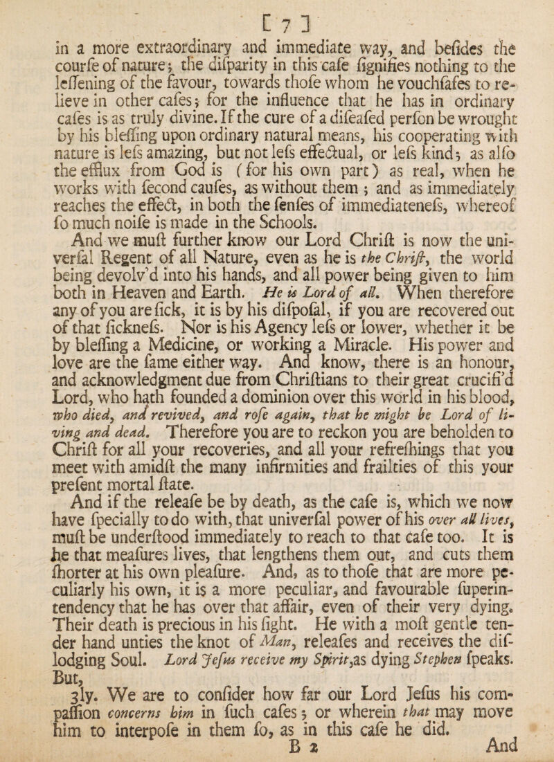 [?]_ in a more extraordinary apd immediate way, and befides the courfeof nature; tlie difparity in this cafe fignines nothing to the Icflening of the favour, towards thofe whom he vouchfafes to re¬ lieve in other cafes ; for the influence that he has in ordinary cafts is as truly divine. If the cure of a difeafed perfon be wrought by his blelTing upon ordinary natural means, his cooperating with nature is lefs amazing, but not lefs effedtual, or lefs kind; as alfo the efflux from God is (for his own part) as real, when he w’orks with fecond caufes, as without them ; and as immediately reaches the efifed, in both the fenfes of immediateneE', whereof fo much noife is made in the Schools. And we muft further know our Lord Chrift is now the uni- verfal Regent of all Nature, even as he is the chrijt, the world being devolv’d into his hands, and all power being given to him both in Heaven and Earth. He is Lord of ad. When therefore any ofyou arefick, it is by his difpolal, if you are recovered out of that ficknefs. Nor is his Agency lefs or lower, whether it be by bleffing a Medicine, or working a Miracle. His power and love are the fame either W'ay. And know, there is an honour, and acknowledgment due from Chriftians to their great crucifi’d Lord, who hath founded a dominion over this world in his blood, who died, and revived, and rofe again, that he might be Lord of li¬ ving and dead. Therefore you are to reckon you are beholden to Chrift for all your recoveries, and all your refrelhings that you meet with amidft the many infirmities and frailties of this your prefent mortal ftate. And if the releafe be by death, as the cafe is, which we now have fpecially to do with, that univerfal power of his over ad lives, muft be underftood immediately to reach to that cafe too. It is he that meafures lives, that lengthens them out, and cuts them Ihorter at his own plealure. And. as to thofe that are more pe¬ culiarly his own, it is a more peculiar, and favourable fuperin- tendency that he has over that affair, even of their very dying. Their death is precious in his fight. He with a moft_ gentle ten¬ der hand unties the knot of Man, releafes and receives the diE lodging Soul. Lord Jefrn receive my S^rit,z.% dying Stephen fpeaks. But, sly. We are to confider how far our Lord Jefus his com- paflion concerns him in fuch cafes; or wherein that may move him to interpofe in them fo, as in this cafe he did. B z And