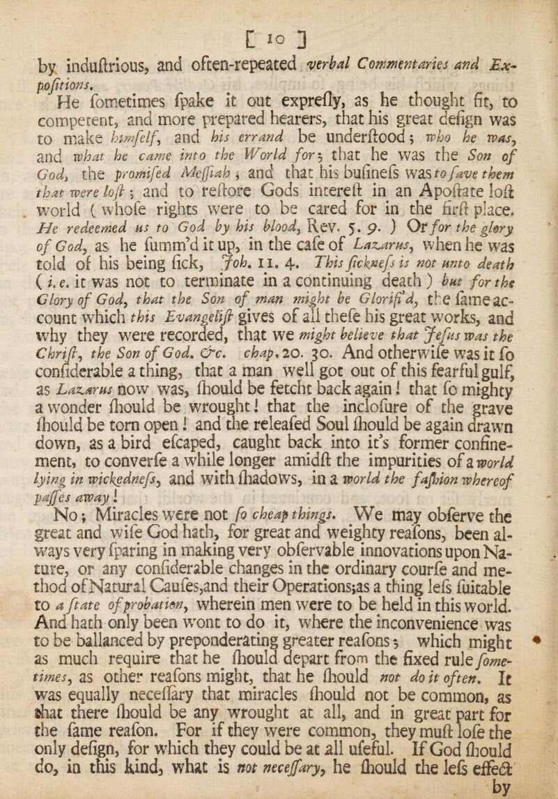 c lo 3 by induftrious, and often-repeated verbal Commentaries and Ex- pojitions. He fometimes fpake it out exprefly, as he thought fit, to competent, and more prepared hearers, that his great defign was to make himfelf, and his errand be underftood; who he was, and what he came into the World for; that he was the Son of Cod, the promifed Meffiah ^ and that his bufinefs wasw/^w that mere lofi; and to reftore Gods incereft in an Apqftate loft world t whofe rights were to be cared for in the firft place. He redeemed us to God by his blood, Rev. 5. 9- ) for the glory of God, as he fumm’d it up, in the cafe of Laz.arus, when he was told of his being fick, Joh, li. 4. This jjcknefs is not unto death ( i. e. it was not to terminate in a continuing death) but^ for the Glory of God, that the Son of man might be Glorifd, thelameac- count which this E-vangetifi gives of all thefe bis great works, and w'hy they were recorded, that we might believe that Jefus was the Chrift, the Son of God. &c. chap, 20. 30. And otherwife was it fo conliderable a thing, that a man well got out of this fearful gulf, as Lazarus now was, fhould be fetcht back again 1 that fo mighty a wonder fliould be wrought 1 that the inclofure of the grave fhould be torn open 1 and the releafed Soul fhould be again drawn down, as a bird efcaped, caught back into it s former confine¬ ment, to converfe a while longer amidftthe impurities of a lying in wickgdnefs, and with fhadows, in a world the fajhion whereof pajfes away 1 No; Miracles w'ere not fo cheap things. We may obfcrve the great and wife God hath, for great and weighty reafons, been al- w'ays very fparing in making very obfervable innovations upon Na¬ ture, or any conliderable changes in the ordinary courfe and me¬ thod of Natural Caufes,and their Operations;as a thing left fiutable to a ft ate of probation, wherein men were to be held in this world. And hath only been wont to do it, where the inconvenience was to be ballanced by preponderating greater reafons-, which might as much require that he fhould depart from the fixed rule fame- times, as other reafons might, that he fhould not do it often. It was equally neceflary that miracles fhould not be common, as shat there fhould be any wrought at all, and in great part for the fame reafon. For if they were common, they muft lofe the only defign, for which they could be at all uferul. If God fliould do, in this kind, what is not necejfary, he Ihould the left efledt by