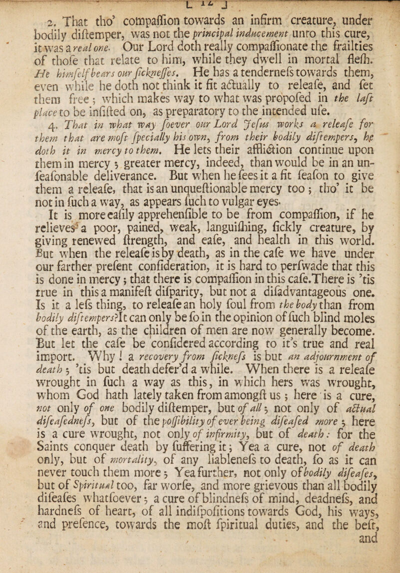 2. That tho’ compaffion towards an infirm creature, under bodily diftemper, was not the principal indncement unto this cure, it was a real one. Our Lord doth really compaflionate th^ frailties of thofe that relate to him, while they dwell in mortal flefli. He himfelf hears oar Jicknefes, He has a tendernefs towards them, even while he doth not think it fit actually to releafe, and fet them free ; which makes way to what was propofed in the laft place to be infilled on, as preparatory to the intended ufe. 4. That in what way foever our Lord Jefm works a releafe for them that are moft fpedally his own^ from their bodily diftempers^ doth it in mercy to them. He lets their affliction continue upon them in mercy greater mercy, indeed, than would be in an un- feafonable deliverance. But when he fees it a fit feafon to give them a releafe, that is an unqueftionable mercy too 5 tho’ it be not in fuch a way, as appears fuch to vulgar eyes. It is more cafily apprehenfible to be from compaffion, if he relieve^^a poor, pained, weak, languilliing, fickly creature, by giving renewed flrength, and eafe, and health in this world. But when the releafe is by death, as in the cafe we have under our farther prefent confideration, it is hard to perfwade that this is done in mercy; that there is compaffion in this cafe.There is ’tis true in this a manifeft difparity, but not a difadvantageous one. Is it a lefs thing, to releafe an holy foul from the body xhm from bodily diftempers?lt can only be fo in the opinion of fuch blind moles of the earth, as the children of men are nov/ generally become. But let the cafe be confidered according to it s true andi real import. Why ! a recovery from fchpefs is but an adjournment of death 3 ’tis but death defer’d a while. When there is a releafe wrought in fuch a way as this, in which hers was wrought, whom God hath lately taken from amongft us 5 here is a cure, not only of one bodily diflemper, but of all 3 not only of ahbual difeafednefsy but of the poffihility of ever being difeafed more •y here is a cure wrought, not only of infirmity, but of death .* for the Saints conquer death by fuffering it; Yea a cure, not of death only, but of mortality^ of any liablenefs to death, fo as it can never touch them more 3 Yea further, not only oibodily difeafesy but of Spiritual too, far worfe, and more grievous than all bodily difeafes whatfoever3 acureofblindnefsof mind, deadnefs, and hardnefs of heart, of all indifpofitions towards God, his ways, and prefence, towards the moft fpiritual duties, and the beft, and