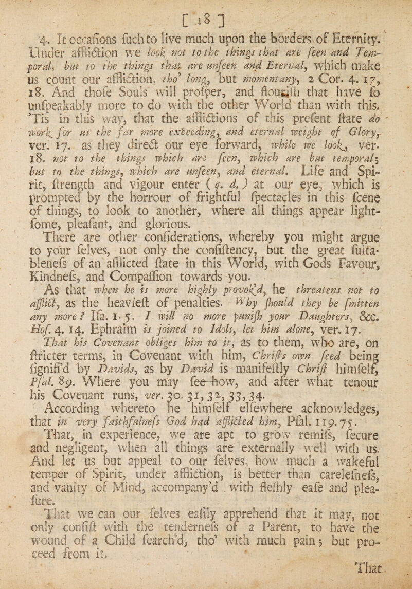 [in 4. Itoccafions fachto live much upon the borders of Eternity.' Under affikHon we look not to the things that are feen and Tern- poraU hut to the things that are imfeen and Eternal^ which make US count our afflidtion, tho\long^ but moment any^ 2 Cor. 4* 18, And thofe Souls will proiper, and that have fo unfpeakably more to do with the other World than with this. Tis in this way, that the afflidions of this prefent ftate do ' work^for as the far more exteeding^ and eternal weight of Glorjy ver. 17. as they dired our eye forward, while we look^, ver* j8. not to the things which feen, which are hat temporal^ bat to the things, which are anfeen, and eternal. Life and Spi¬ rit, ftrength and vigour enter {q, d.) at our eye, which is prompted by the horrour of frightful fpectacles in this fcene of things, to look to another, where all things appear light- fome, pleafanr, and glorious. There are other confideratipns, whereby you might argue to your felves, not only the confiftency, but^ the great fuita- blenefs of an afflicted ftate in this World, with Gods Favour, Kindnefs, and Compaflion towards you. As that when he is more highly provolfd, he threatens not to affiihd, as the heavieft of penalties, ^^ hy jhoald they he [mitten any more Ifi. I. 5* ^ more panijh yoar Daughters, ScC, Hof. 4, 14. Ephraim is joined to Idols, let him alone, ver, 17. That his Covenant obliges him to it, as to them, who are, on ftricter terms, in Covenant with him, Chrifis own feed being iignifi’d by Davids, as by David is manifeftly Chrtfl himfelf, Tfal, 89. Where you may fee-fflow, and after what tenour his Covenant runs, 30. 31,393,34. According whereto he himfelf elfewhere acknowledges, that in very faithfalnefs God had affixed him, Pial. II9.yy. That, in experience, we are apt to grb v remifs, fecure and negligent, when all things are externally well with us. And let us but appeal to our felves, how much a wakeful temper of Spirit, under afflidion, is better than carelefnefs, and vanity of Mind, accompany'd with flefflly eafe and plea- fore. . That we can our felves eafily apprehend that it may, not only confift with the tendernels of a Parent, to have the wound of a Child fearclfd, tho’ with much pain, but pro¬ ceed from it. That