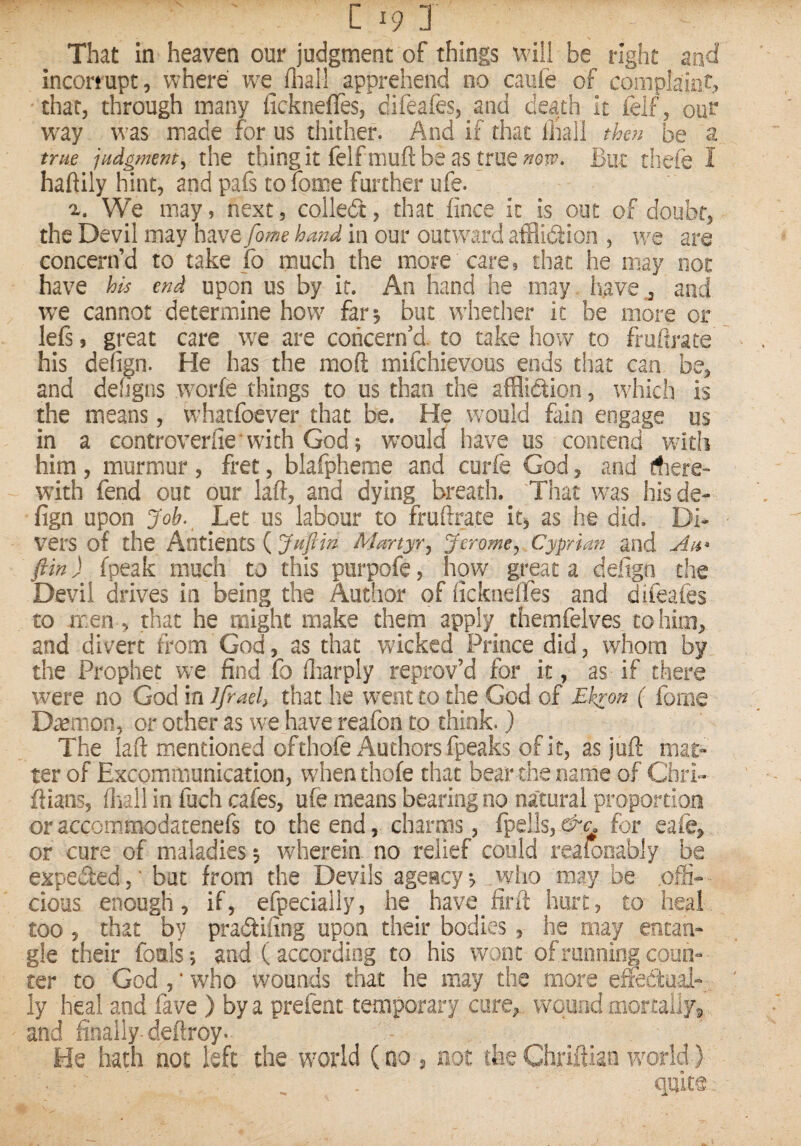 That in heaven our judgment of things will be right and incorrupt, where fliall apprehend no caiife of complaint, that, through many licknefTes, difeafes, and death it felf, our w^ay was made for us thither. And if that lhall then be a true jpidgment, the thingit felfmuftbe as true wir. But thefe I haftily hint, and pafs to lome further ufe. We may, next, colledt, that fince it is out of doubt, the Devil may have fome hand in our outward afflidtion , we are concern’d to take fo much the more care, that he may not have his end upon us by it. An hand he may have and we cannot determine how far, but whether it be more or lefi, great care we are concern’d, to take how to frufij*ate his defign. He has the moft mifchievous ends that can be, and dehgns worfe things to us than the afflidtion, which is the means, whatfoever that be. He would fain engage us in a controverfie with God; wmld have us contend wdtii him, murmur , fret, blafpheme and curfe God, and here¬ with fend out our laid, and dying breath. That was hisde- fign upon Job. Let us labour to fruftrate it^ as he did. Di¬ vers of the AntlentS ( Juflin Martyr^ Jerome^ Cyprian and fiin) fpeak much to this purpofe, how great a defign the Devil drives in being the Author of ficknelTes and difeafes to men, that he might make them apply themfelves to him, and divert from God, as that wicked Prince did, whom by the Prophet w^e find fo lliarply reprov’d for it, as if there were no God in Jfraeh that he went to the God of Ekron ( fome D^mon, or other as we have reafon to think.) The laft mentioned ofthofe Authors fpeaks of it, as juft mat¬ ter of Excommunication, when thofe that bear the name of ChrL ftians, ftiall in fuch cafes, ufe means bearing no natural proportion or accommiodatenefs to the end, charms, fpells, ^^, for eafe, or cure of maladies 5 whereim no relief could realooably be expeded,' but from the Devils agency^ wiio may be ofS- cious enough, if, efpecially, he have fir ft hurt, to heal too 5 that by pradifing upon their bodies, he may entan¬ gle their fouls; and (according to his wont of running coun¬ ter to God,'who wounds that he may the more effedmal- ly heal and fave ) bya prefent temporary core, vv^qund mortallyg and finally deftroy. He hath not left the world (no , not the Chriftian vcorld) quite