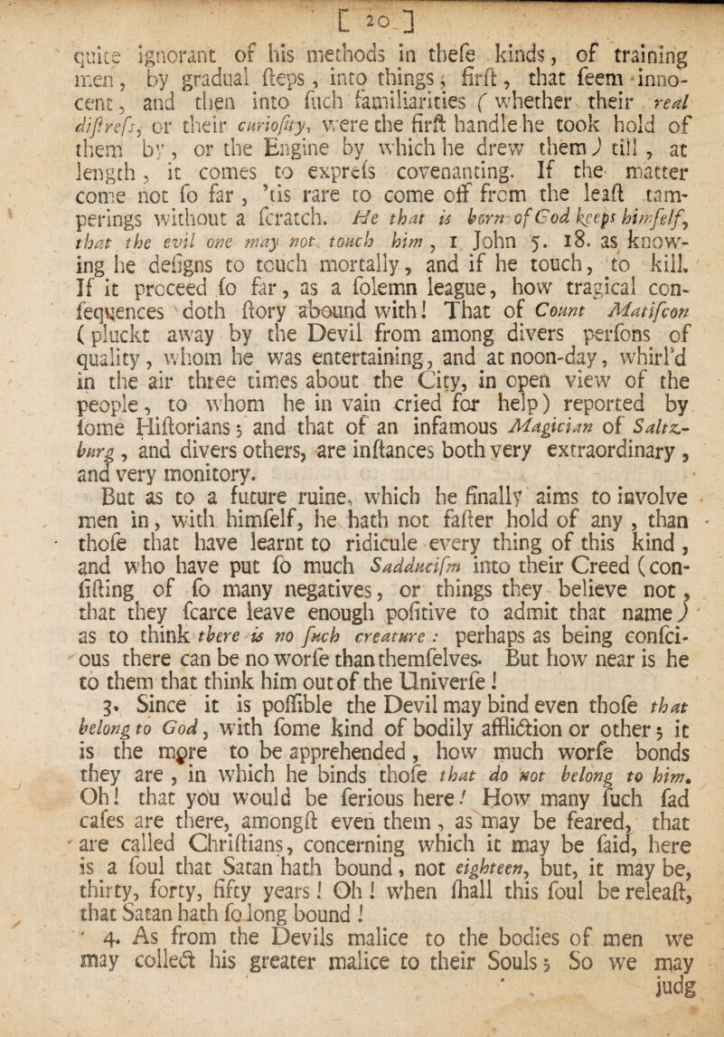 quite ignorant of his methods in tbefe kinds, of training men, by gradual (leps, into things; firft, that feem inno¬ cent, and tiien into fuch familiarities ( whether their real difirefs^ or their ctmofity, were the firft handle he took hold of them by, or the Engine by which he drew them J till, at length 3 it comes to exprefs covenanting. If the- matter come not fo far, ’tis rare to come off from the leaft tam¬ perings without a fcratch. He that u b&rn'' ofCod keeps himfelf^ that the evil one may not. tonch him ^ I John 5* know¬ ing he defigns to touch mortally, and if he touch, ’to kill If it proceed fo far, as a folemn league, how tragical con* fequences doth ftory abound with! That of Count Matifcon (pluckt away by the Devil from among divers perfons of quality, whom he was entertaining, and at noon-day, whirfd in the air three times about the City, in open view of the people, to whom he in vain cried for help) reported by iome Hiftorlans f and that of an infamous Magician of Saltz.- hpiYg, and divers others, are inftances both very extraordinary, and very monitory. But as to a future ruine, which he finally aims to involve men in, with himfelf, he hath not fafter hold of any , than * thofe that have learnt to ridicule every thing of this kind, and who have put fo much Saddudfm into their Creed (con- lifting of fo many negatives, or things they believe not, that they fcarce leave enough pofitive to admit that name) ' as to there is no fuch creature: perhaps as being confci- ous there can be no worfe thanthemfelves. But how near is he £0 them that think him out of the Univerfe i 9.^ Since it is poffible the Devil may bind even thok that belong to God ^ wfith fome kind of bodily affliction or other 5 it is the mfre to^ be apprehended , how much worfe boncJs they are , in which he binds thofe that do not belong to him. Oh! that you would be ferious here/ How many fuch fad cafes are there,^ amongft even them, as may be feared, that ' are called Chriftians, concerning which it may be faid, here is a foul that Satan hath bound, not eighteen^ but, it maybe, thirty, forty, fifty years! Oh! when fhall this foul be releaft, that Satan hath fo long bound ! ' 4. As from the Devils malice to the bodies of men we may collecft his greater malice to their Souls 5 So we may judg