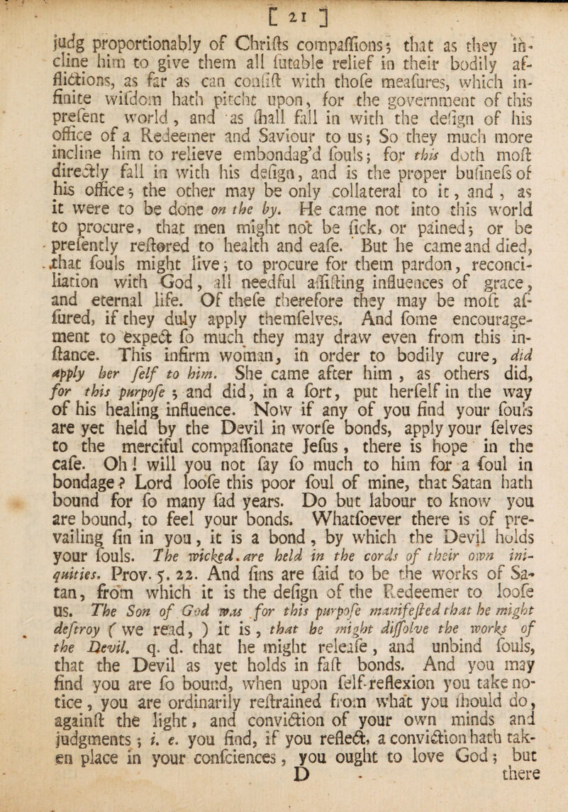 jadg proportionably of Chrifts compaffions^ that as they io¬ dine him to give them all iutable relief in their bodily af- flidions, as far as can conlifl: with thofe meafares, which in¬ finite wifdom hath pitcht upon^ for the government of this prefenc world, and as Ihall fall in with the dehgn of his office of a Redeemer and Saviour to us; So they much more incline him to relieve embondag’d fouls; for this doth moft directly fall in with his dehga, and is the proper bufinefsof his office; the other may be only .collateral to it, and , as it were to be done on the by. He came not into this wmrld to procure, that men might not be lick, or pained; or be • preiently reftored to health and eafe. ' But he came and died, . .that fouls ^ might live; to procure for them pardon, reconci¬ liation with God, all needful affifting influences of grace, and eternal life. Of thefe therefore they may be moft af- fured, if they duly apply themfelves. And fome encourage¬ ment to expedt fo much they may draw even from this in- ftance. This infirm woman, in order to bodily cure, did apply her felf to him. She came after him , as others did, for this pHrpdfe ; and did, in a fort, put herfelfin the Way of his healing influence. Now if any of you find your fouls are yet held by the Devil in worfe bonds, apply your felves to the merciful compaffionate Jefus, there is hope in the cafe. Oh! will you not fay fo much to him for a foul in bondage ? Lord loofe this poor foul of mine, that Satan liath bound for fo many fad years. Do but labour to know you are bound, to feel your bonds. Whatfoever there is of pre¬ vailing fin in you, it is a bond, by which the Devil holds your fouls. 7he wicked,are held in the cords of their own ini- qnities. Prov. 5. 22. And fins are faid to be the wmrks of Sa¬ tan , from which it is the defign of the Redeemer to loofe us. The Son of God wm ,for this parpofe manifefled that he might deftroy ( we read, ) it is, that he might dijfolve the workj of the Devil, q. d. that he might releafe, and unbind fouls, that the Devil as yet holds in fad bonds. ^ And you may find you are fo bound, when upon felf reflexion you cake no¬ tice , you are ordinarily reftrained from what you ihould do, againft the light, and convidiion of your own ^ minds and judgments ; i. e, you find, if you refled, a convidtion hath tak¬ en place in your confciences, you ought to love God; but D . there