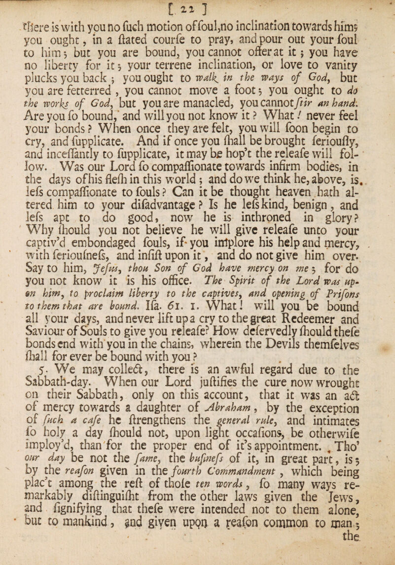 tftere is with you no fuch motion of foul^no inclination towards him? you ought, in a ftated courfe to pray, and pour out your foul to him, but you are bound, you cannot offer at it; you have no liberty for it 5 your terrene inclination, or love to vanity plucks you back ; you ought to walk in the ways of God^ but you are fetterred , you cannot move a foot 3 you ought to do the works of God^ but you are manacled, youcannot/^^V an hand. Are you fo bound,* and will you not know it ? What / never feel your bonds? When once they are felt, you will foon be^n to cry, and fupplicate. And if once you fhall be brought ferioufly, and inceffintly to fupplicate, it may be hop’t the releafe will fol¬ low. Was our Lord fo compaflionate towards infirm bodies, in the days of his flefliin this world; and do we think he, above, is, lefs compaffionate to fouls ? Can it be thought heaven hath al¬ tered him to your difadvantage ? Is he lefs kind, benign, and lefs apt to do good, now he is inthrpned in glory? ' Why ihould you not believe he will give releafe unto your captiv’d embondaged fouls, if you intplore his help and mercy, with feiioufnefs, and infift upon it, and do not give him over. Say to him, JefptSj thoa Son of God have mercy on me 3 for do you not know it is his office. The Spirit of the Lord was up- m him^ to proclaim liberty to the captives^ and opening of Prifons to them that are bound. Ife. 61. I. What 1 will you be bound all your days, and never lift up a cry to the great Redeemer and Saviour of Souls to give you releafe? How defervedly fhould thefe bonds end with you in the chains, wherein the Devils themfelves lhall for ever be bound with you ? 5- We may colled, there is an awful regard due to the Sabbath-day. When our Lord juftifies the cure now wrought on their Sabbath, only on this account, that it was an ad of mercy towards a daughter of Abraham, by the exception of fuch a cafe he ftrengthens the general rulcy and intimates fo holy a day fhould not, upon light occafions, be otherwife imploy’d, than for the proper end of it’s appointment. our day be not the fame^ the bufmefs pf it. in great part, is 5 by the reafon given in the fourth Commandment, which being placet among the reft of thofe ten words, fo many ways re- markably^ diftinguifht from the other laws given the Jews, and fignifying that thefe were intended not to them alone^ • but to mankind, @nd given upqd a reafon common to man,5 ' ' ‘ the