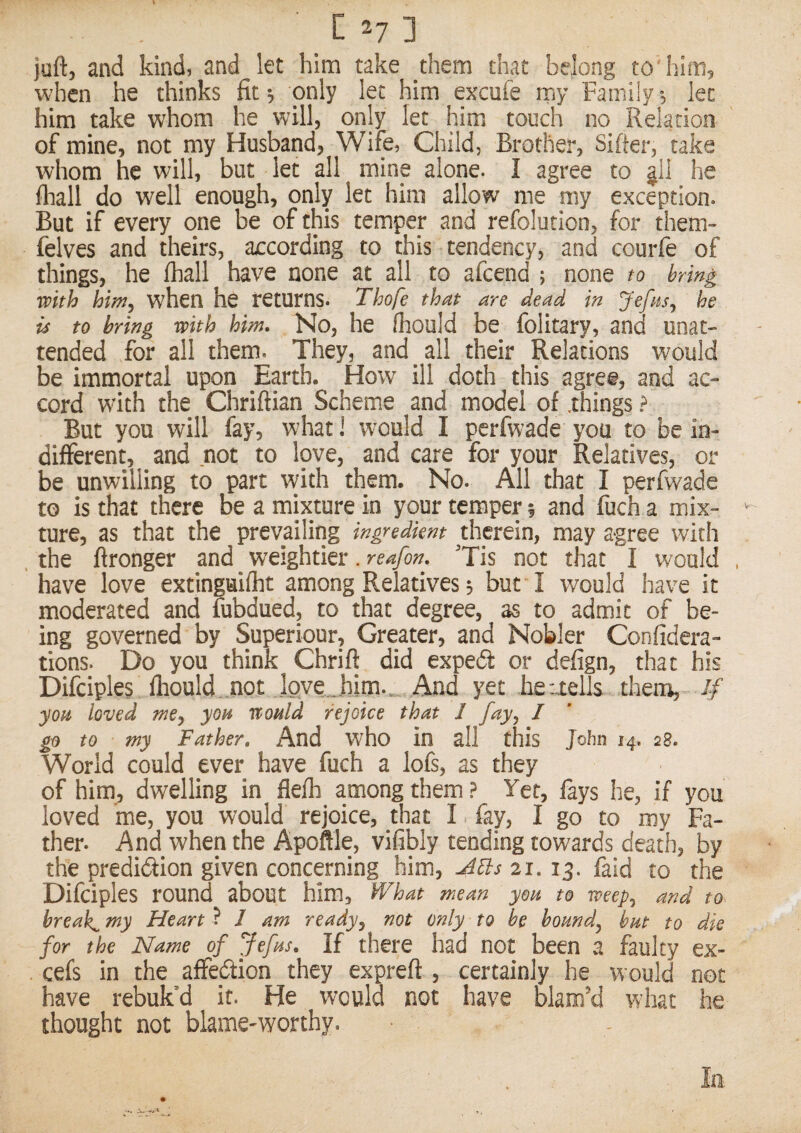 juft, and kind, and let him take them that belong to'him, when he thinks fit; only let him excufe my Family; let him take whom he will, only let him touch no Relation of mine, not my Husband, Wife, Child, Brother, Sifter, take whom he will, but let all mine alone. I agree to jll he fliall do well enough, only let him allow me my exception. But if every one be of this temper and refolution, for them- felves and theirs, according to this tendency, and courfe of things, he ihall have none at all to afcend ; none to brin^ with him, when he returns. Thofe that are dead in Jefas, he u to bring with him. No, he fhould be folitary, and unat¬ tended for all them. They, and _ all their Relations would be immortal upon Earth. How' ill doth this agree, and ac¬ cord with the Chriftian Scheme and model of .things ? But you will fay, what 1 would I perfwade you to be in¬ different, and not to love, and care for your Relatives, or be unwilling to part with them. No. All that I perfwade to is that there be a mixture in your temper 5 and fuch a mix¬ ture, as that the prevailing ingredient therein, may agree with , the ftronger and weightier. reafon. ’Tis not that I would have love extingaifht among Relatives; but I would ha\'e it moderated and fubdued, to that degree, as to admit of be¬ ing governed by Superiour, Greater, and Nobler Confidera- tions. Do you think Chrift did expeff or defign, that his Difciples Ihould not .lQve .him.„ And yet heuells .them, you loved me, you would rejoice that 1 fay, I go to my Father. And who in all this John 14. 28. World could ever have fuch a lofs, as they of him, dwelling in flefh among them ? Yet, fays he, if you loved me, you would rejoice, that I fay, I go to my Fa¬ ther. And when the Apoftle, vifibly tending towards death, by the prediction given concerning him, 21.13. faid to the Difciples round about him, IVhat mean you to weep, and to breaks my Heart ? / am ready, not only to he bound, hut to die for the Name of Jefus. If there had not been a faulty ex- . cefs in the affeCtion they expreft , certainly he would not have rebuk’d it. He would not have blam’d what he thought not blame-worthy.