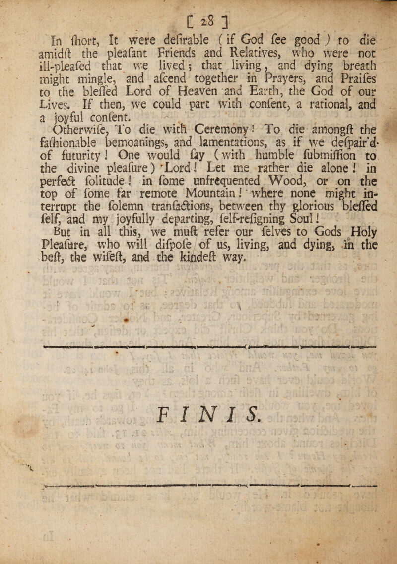 In fliort, It were defirable (if God fee good ) to die anaidft the pleafant Friends and Relatives, who were not ill'pleafed that we lived; that living, and dying breath might mingle, and afccnd together in Prayers, and Praifes to the bleffed Lord of Heaven and Earth, the God of our Lives. If then, we could part with confent, a rational, and a joyful confent. Otherwife, To die with Ceremony! To die amongft the fafhionable bemoanings, and lamentations, as if we defpair'd- of futurity! One would fay (with humble fubmiilion to the divine pleafure) 'Lord! Let me rather die alone! in perfed folitude I in fome unfrequented Wood, or on the top of fome far remote Mountain i' where none might in¬ terrupt the folemn tranfasftions, between thy glorious blelled felf, and my joyfully departing, felf-refigning Soul 1 But in all this, we muft refer our felves to Gods ,Holy Pleafure, who will difpofe of us, living, and dying, in the beft, the wifeft, and the kifldeft way.