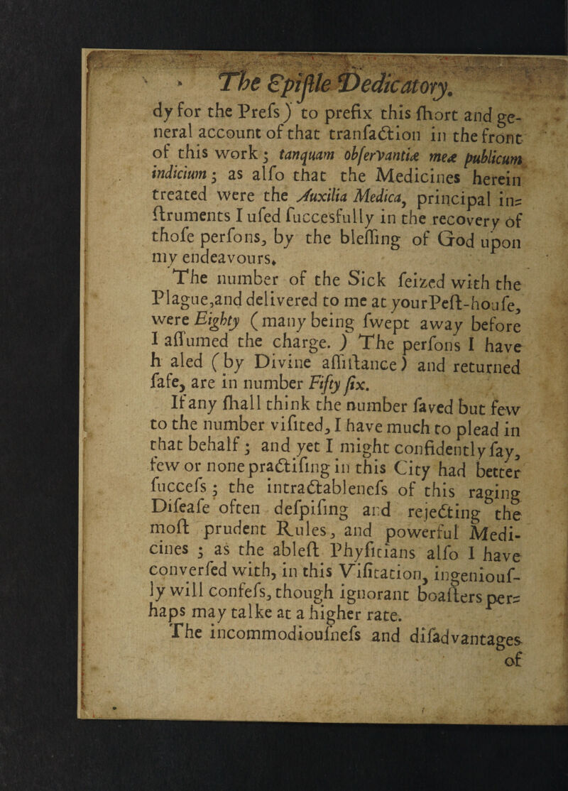 eph dy for the Prefs ) to prefix this fhort and ge¬ neral account of that tranfa&ion in the front of this work • tanqmm obferVantix mex publicum indicium • as alfo that the Medicines herein treated were the sfuxilia Medica} principal ins ftruments I ufed fuccesfully in the recovery of thofe perfons, by the blefling of God upon my endeavours* The number of the Sick feized with the PIague,and delivered to me at yourPeft-houfe, were Eighty ( many being fwept away before I a (Turned the charge. ) The perfons I have h aled (by Divine aflifiance) and returned fafe, are in number Fifty fix. If any (hall think the number faved but few to the number vifited, I have much to plead in that behalf; and yet I might confidently fay, few or nonepra&ifmg in this City had better fuccefs; the intrattablenefs of this raging Difeafe often defpifing and rejecting the moft prudent Rules, and powerful Medi¬ cines • as the ableft Phyfitians alfo I have converfed with, in this Vifitation, lngeniouf- ly will confefs, though ignorant boafters pers haps may talke at a higher rate. .The incommodioulnefs and diladvantages of