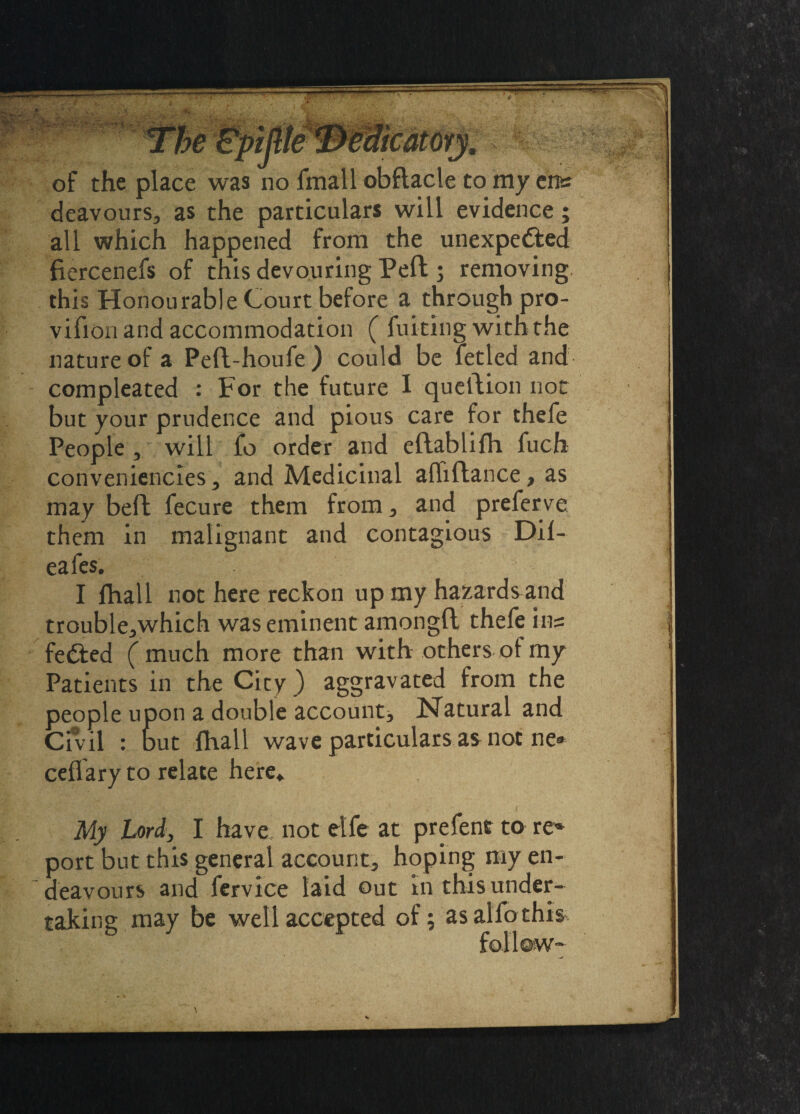 of the place was no fmall obflacle to my ens deavours, as the particulars will evidence; all which happened from the unexpe&ed fiercenefs of this devouring Peft; removing, this Honourable Court before a through pro- vifion and accommodation ( Anting with the nature of a Peft-houfe) could be fetled and compleated : For the future I queftion not but your prudence and pious care for thefe People , will fo order and eftablifh fuch conveniencles, and Medicinal afhftance, as may beft fecure them from, and preferve them in malignant and contagious Dil- eafes. I lhall not here reckon up my hazards and fedted (much more than with others of my Patients in the City ) aggravated from the people upon a double account. Natural and Civil : but (hall wave particulars as not ne» My Lord, I have not elfe at prefent to re* port but this general account, hoping my en¬ deavours and fervice laid out in this under-