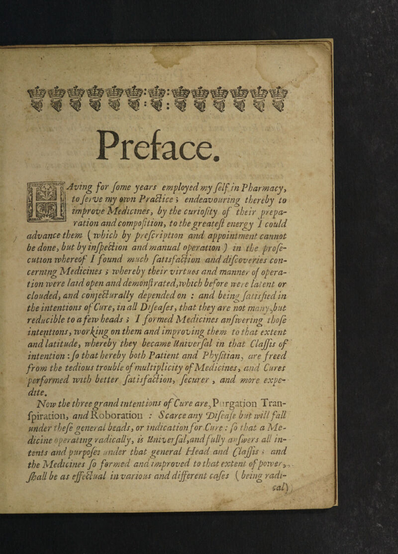 f°T f°me yearS emft°yedmy filfjn Pharmacyy i ^rf \i toferve my ovon PraShce i endeavouring thereby to improve Medicines, by the curiojity of their prepa¬ ration and compofition, to thegreatefl enemy I could advance them ( which by prefcription and appointment cannot be done, but by infpeiiion and manual operation ) in the profe- cution whereof I found much fattsfall ion and difcoveri.es con¬ cerning Medicines s whereby their virtues and manner of opera¬ tion were laid open and demonflrated, which before were latent or clouded, and conjellurally depended on : and being fatisfied in the intentions of Cure, in all Difeafes, that they are not manyfut reducible to a few heads s I formed Medicines an fevering thofe intentions, working on them and improving them to that extent and latitude, whereby they became tiniverfal in that Claffis of intention : Jo that hereby both Patient and Phyfitian, are freed from the tedious trouble of multiplicity of Medicines, and Cures performed with better fatisfallion, fecurer > and more expe¬ dite. Now the three grand intentions of Cure are3 P ^rgation Tran- fpiration, and Roboration : Scarce any T>ifeafe but will fall under thefe general beads, or indication for Cure: fo that a Me¬ dicine ape rating radically, is tlniverfal,andfuliy arfwers all in¬ tents andpurpofe: under that general Head and (flafjis .> and the Medicines fo formed and improved to that extent of power Jhall be as effectual in various and different cafes (being radi-