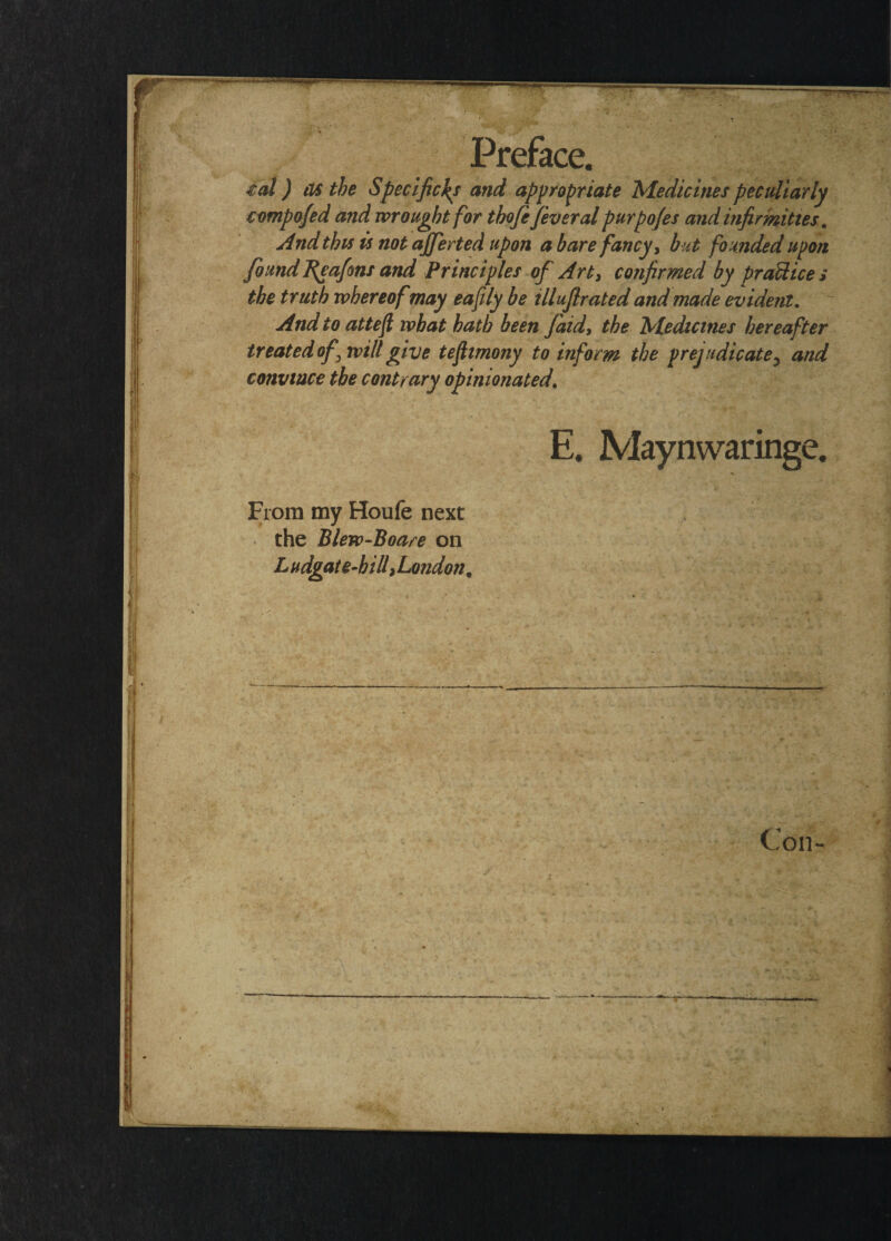 €al) as the Specifiers and appropriate 'Medicines peculiarly cvmpofed a?id wrought for tbofe feveral purpojes and infirmities. And this is not ajferted upon a bare fancy, but founded upon found feafons and Principles of Art, confirmed by praUices the truth whereofmay eafily be illuflrated and made evident. And to atteft what hath been faid, the Medicines hereafter treated of^ will give teflimony to inform the prejudicate5 and convince the contrary opinionated E. Maynwaringe. From my Houfe next the Blew-Boare on L vdgat e-bill, London, ^ ——■ Con-