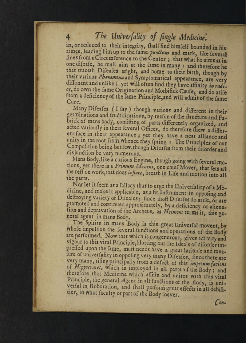 in, or reduced to their integrity, (hall find himfelf bounded in his aimes, leading him up to the fame punttum and mark, like feveral lines from a Circumference to the Center ; that what he aims at in onedifeafe, he muft aim at the fame in many : and therefore he that uaceth Difeafes aright, and home to their birth, though by their various Phxmmtna and Symptomatical appearance, are°very diflonant and unlike; yet will often find they have affinity in radU ce, do own the fame Origination and Morbifick Caufe, and do arife from a deficiency of the fame Principle,and will admit of the fame Cure. Many Difeafes ( I fay ) though various and different in their germinations and fructifications, by reafonof the ftructure and Fa- brick of mans body, confiding of parts differently organized, and acted varioufly in their feveral Offices, do therefore ihew a differ¬ ent face in their appearance - yet they have a near alliance and unity in the root from whence they fpring : The Principles of our Composition being but few,though Difeafes from their diforder and disjunction be very numerous. . Mans 3 cur.ious Engine, though going with feveral mo¬ tions, yet there is a Pnmum Movensy one chief Mover, that fcts all the reft on work,that does infiare, bieath in Life and motion into all the parts. No,r let it feem as a fallacy thus to urge the Univerfality of a Me- dicine,_and make it applicable, as a fit Inftrument in oppofing and deftroymg variety of Difeafes; fince moll Difeafes do atife, or are promoted and continued approximately, by a deficiency or aliena¬ tion and depravation of the Archeus, as Helmont terms it, this °e- neral agent in mans Body, ° The Spirits in mans Body is this great Univerfal movent, by whofe lmpulhon the feveral fun&ions and operations of the Body are performed. Now that which is congenerous, gives activity and vtgour to this vital Principle,blotting out the Idea’s of diforder im- prefled upon the fame, muft needs have a great latitude and mea- lure of univerfality in oppofing very many Difeafes, fince there are very many, nfmg principally trom a defed of this impel urn faciens of Hippocrates, which is imployed in ail parts of the Body; and therefore that Medicine which alfitts and unites with this vital 1 rinciple, the general -4gcnt in all fun&ions of the Body, is uni¬ verfal in Roboration, and /Kali perform great effea* in'all debili- tie?, in what faculty or part of the Body foever.