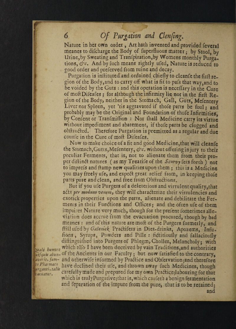 Nature in her own order, Art hath invented and provided feveral meanes to difcharge the Body of fuperfluous matter; by Stool, by Urine,by Sweating and Tranfpiration,by Womens monthly Purga¬ tions, &c. And by fuch means rightly ufed, Nature is reduced to good order and preferved from ruine and decay. Purgation is inftitutedand ordained chiefly to cleanfe the firft re¬ gion of the Body,and to carry off what is fit to pafs that way,and to be voided by the Guts: and this operation is necefiary in the Cure of moftDifeafes; for although the infirmity lie not in the firft Re¬ gion of the Body> neither in the Stomach, Gall, Guts, Mefentery Liver nor Spleen, yet ’tis aggravated if thofe parts be foul; and probably may be the Original and Foundation of thofe Infirmities, by Confent or Tranfmiffton : Nor fhall Medicine carry its virtue without impediment and abatement, if thofe parts be clogged and obftiuCted. Therefore Purgation is premittcd as a regular and due courfe in the Cure of moft Difeafes. Now to make choice of a fit and good Medicine,that will cleanfe the Stomach,Gutts,Mefentery, &c. without offering injury to their peculiar Ferments, that is, not to alienate them from their pro¬ per diftinCf natures ( as my Treatife of the Scurvy fets forth ) not to imprefs and ftamp new qualities upon rhem ; this is a Medicine you may freely ufe> and expeCt great relief from, in keeping thofe parts pure and clean, and free from ObftruCficns. But if you ufe Purgers of a deleterious and virrulent quality,that aCts per ntoditmvenen'h they will characterize their vinulencies and exotick properties upon the parrs, alienate and debilitate the Fer¬ ments in their Functions and Offices; and the often ufe of them impaires Nature very much, though for the prefent fometimes alle¬ viation does accrue from the evacuation procured, though by bad meanes: and of this nature are moft of the Purgers formerly, and ftill ufed by Galemck^ PraCfifers in Diet-drinks, Apozems, Infu- fions, Syrups, Powders and Pills : fi&itioufly and faliacioufly diftinguifhed into Purgers of Phlegm, Choller, Melancholy; with which alio I have been deceived by vain Traditions,and authorities of the Ancients in our Faculty; but now fatisfied to the contrary, and otherwife informed by Practice and Ohlervation;and therefore have declined their ufe, and thrown away fuch Medicines, though carefully made and prepared for my own PraCtice;labouring for that which is trulyPurgativejthat is,which caufeth a benign fermentation and feparation of the impure from the pure, that is to be retained; and