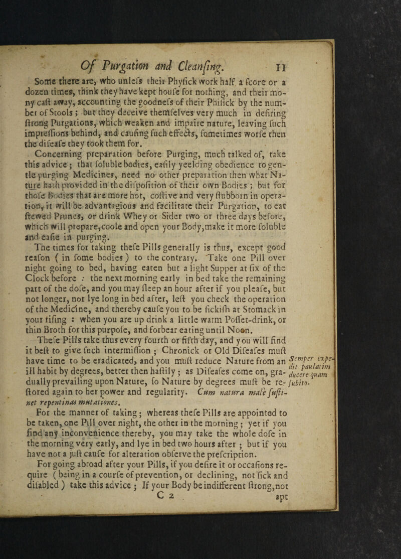 Some there are, who uniefs their Phyfick work half, a fcore or a dozen times, think they have kept houfe for nothing, and their mo- ny caft away, accounting the goodnefs of their Phifick by the num¬ ber of Stools; but they deceive themfelves very much in defiring ftrong Purgations, which weaken and impaire nature, leaving fuch impre (lions behind, and caufing fuch effetts, fometimes woife then the difeafe they took them for. Concerning preparation before Purging, much talked of, take this advice ; that foluble bodies, eafily yeelding obedience to gen¬ tle purging Medicines, need no other preparation then what Na¬ ture hath provided in thedifpofttion of their own Bodies ; but for thole Bodies that are more hot, codive and very ftubborn in opera¬ tion, it will be advantagious and facilitate their Purgation, to eat dewed Prunes, or drink Whey or Sider two or three days before, which will prepare,coole and open your Body,make it more foluble and eafie in purging. ~ The times for taking thefe Pills generally is thus, except good realon { in fome bodies) to the contrary* Take one Pill over night going to bed, having eaten but a light Supper at fix of the Clock before .• the next morning early in bed take the remaining part of the dofe, and you may deep an hour after if you pleafe, but not longer, nor lye long in bed after, left you check the operation of the Medicine, and thereby caufe you to be fickifh at Stomack in your fifing : when you are up drink a little warm Poffet-drink, or thin Broth for this purpofe, and forbear eating until Noon. Thefe Pills take thus every fourth or fifth day, and you will find it beft to give fuch intermiflion ; Chronick or Old Difeafes mull have time to be eradicated, and you muft reduce Nature from an $e™Per exPe~ ill habit by decrees, better then haftily; as Difeafes come on, gra- juJrTquam dually prevailing upon Nature, fo Nature by degrees muft be rfubito- ftored again to her power and regularity. Cum mtttra male fufli- xet repentinai mHtationes. For the manner of taking; whereas thefe Pills are appointed to be taken, one Pill over night, the other in the morning ; yet if you find any inconvenience thereby, you may take the whole dofe in the morning very early, and lye in bed two hours after ; but if you have not a juft caufe for alteration obferve the prefcription. For going abroad after your Pills, if you defire it or occafions re¬ quire ( being in a courfe of prevention, or declining, not fick and diiabled) take this advice • If your Body be indifferent ftrong,not C 2 . ape