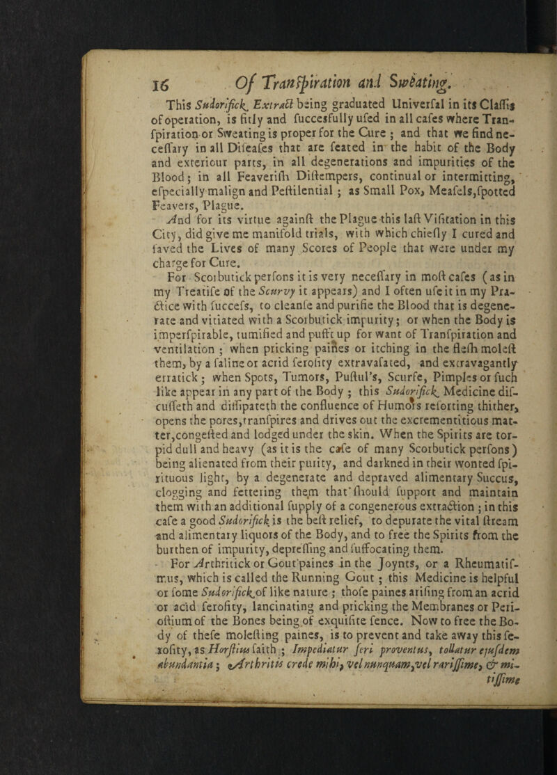 This Sudorific!^ Extrttt being graduated Univerfal in its Claffts of operation, is fitly and fuccesfully ufed in all cafes where Tran- fpiration or Sweating is proper for the Cure ; and that we findne- ceffary in all Dileafes that are feated imthe habit of the Body and exteriour parts, in all degenerations and impurities of the Blood; in all Feaverifh Dirtempers, continual or intermitting, efpecially malign and Peftilential; as Small Pox* Meafels,fpottcd Feavers, Plague. And for its virtue againft the Plague this lafiVification in this City, did give me manifold trials, with which chiefly I cured and laved the Lives of many Scores of People that were under my charge for Cure. For Scoibutickperfons itis very neceflary in moft cafes (as in my Treatife of the Scurvy it appears) and I often ufe it in my Pra¬ ctice with fuccefs, to cleanle and purifie the Blood that is degene¬ rate and vitiated with a Scorbutick impurity; or when the Body is imperfpirable, tumified and pufft up for want of Tranfpiration and ventilation ; when pricking paines or itching in the flefh moleft: them, by a falineor acrid ferolity extravafated, and extravagantly erratick ; when Spots, Tumors, PuftuPs, Sciirfe, Pimples or fuch like appear in any part of the Body ; this Sudorific^ Medicine dif- cuffeth and dilfipateth the confluence of Humors retorting thither> opens the pores,tranfpires and drives out the excrementitious mat¬ ter,congefled and lodged under the skin. When the Spirits are tor¬ pid dull and heavy (as it is the cafe of many Scorbutick perfons) being alienated from their purity, and darkned in their wonted fpi- rituous light, by a degenerate and depraved alimentary Succus, clogging and fettering them that'fhould fupport and maintain them with an additional fupply of a congenerous extraction ; in this cafe a good Sudorifick. is the belt relief, to depurate the vital ftream and alimentary liquors of the Body, and to free the Spirits from the burthen of impurity, depreffing and fuffocating them. For ^rthritick or Gout'paines in the Joynts, or a Rheumatif- mus, which is called the Running Gout ; this Medicine is helpful or fome Sudorific^of like nature ; thole paines arifing from an acrid or acid ferofity, lancinating and pricking the Membranes or Peri- oftiumof the Bones being of exquifite fence. Now to free the Bo¬ dy of thefe molefting paines, is to prevent and take away this fe¬ rofity, as Horfiiu* faith ; Impediatur fin provcntus, toUatur ejufdem Akwjdantici; rthriti* crede mi hi> vcl nmquam^vcl rwiflimt) & mi- tijfmg