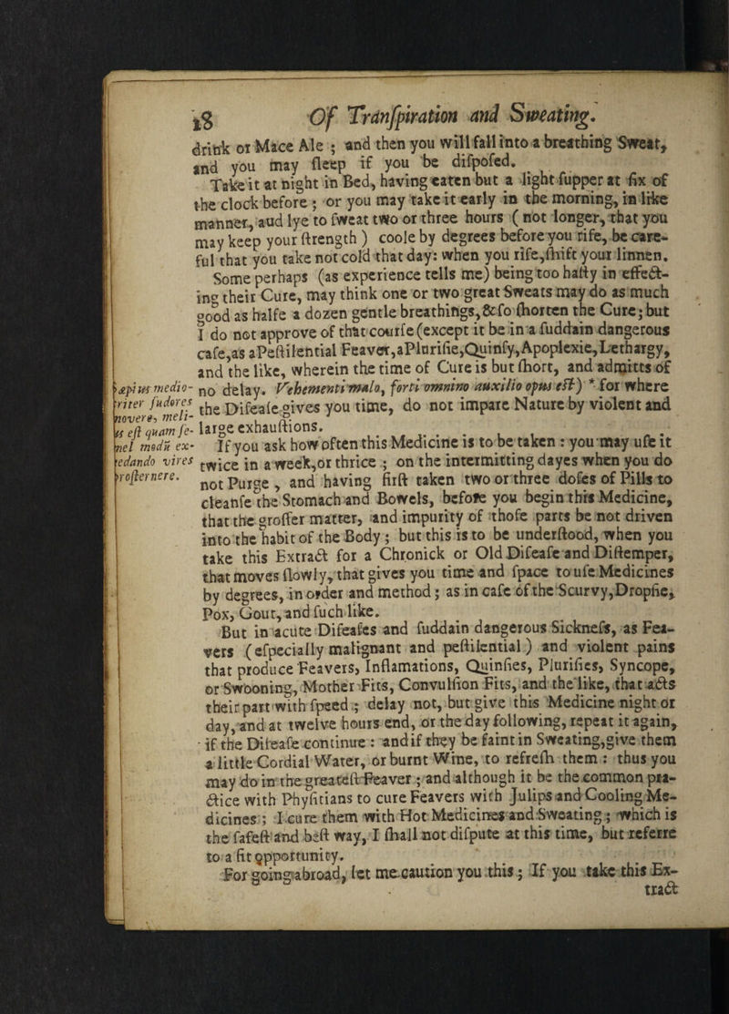 Trdnfpiration and dritik 01 Mace Ale ; and then you willfall into a breathing Sweat* and you may fleep if you be difpofed. Take it at night in Bed, having eaten but a light fupper at fix of the clock before ; or you may take it early in the morning, in like manner, and lye to fweat two or three hours ( not longer, that you may keep your ft length ) coole by degrees before you rife, be care¬ ful that you take not cold that day: when you rife,fhift your linnen. Some perhaps (as experience tells me) being too hafty in effed- \na their Cure, may think one or two great Sweats may do as much o0od as halfe a dozen gentle breathings,&fo (horten the Cure; but I do not approve of that courfe (except it be in a fuddain dangerous cafe,as aPeftilentiai Feaver,aPlurifie,Qumfy,Apoplexie, Lethargy, and the like, wherein the time of Cure is but fhort, and adraitts of medio- n0 delay. Prehenfenti tf^Alo) fortl omnlno auxilio opus eft) * for where ■riter faderes . ry:fea(e oives you time, do not impare Nature by violent and never*, melt- g. 1 a eft qaamfe- large cxhauftions. . . , , nel rndn ex* If you ask how often this Medicine is to be taken : you may ufe it 'edando vires tw*ce jn a week,or thrice ; on the intermitting dayes when you do >roffernere. not * and having firft taken two or three dofes of Pills to cleanfethe Stomach and Bowels, before you begin this Medicine, that the coffer matter, and impurity of thofe parts be not driven into the habit of the Body ; but this is to be underftood, when you take this Extrad for a Chronick or Old Difeafe and Diftemper, that moves (lowly, that gives you time and fpace to ufe Medicines by degrees, in order and method; as incafe of the Scurvy, Dropfie, Pox, Gout, and fuch like. But in acute Difeafes and fuddain dangerous Sicknefs, as Fea- vers (efpecially malignant and peftilential) and violent pains that produce 'Feavers, Inflamations, Quinfies, Plurifies, Syncope, or Swooning, Mother Fits, Convulfion Fits, and the like, that ads their part wnh fpeed ; delay not, but give this Medicine night or day, and at twelve hours end, or the day following, repeat it again, • if the Difeafe continue : andif they be faint in Sweating,give them a little Cordial Water, or burnt Wine, to refrefh them : thus you may do in the greateft Reaver ; and although it be the common pta- dice with Phyfttians to cureFeavers with Julipsand-Cooling Me¬ dicines'; I cure them with Hot Medicines and Sweating; which is the fafeft and heft way, I (ball- not difpute at this time, but referie to. a fit opportunity. For going abroad, let mecaution you this; If you take this Ex- trad