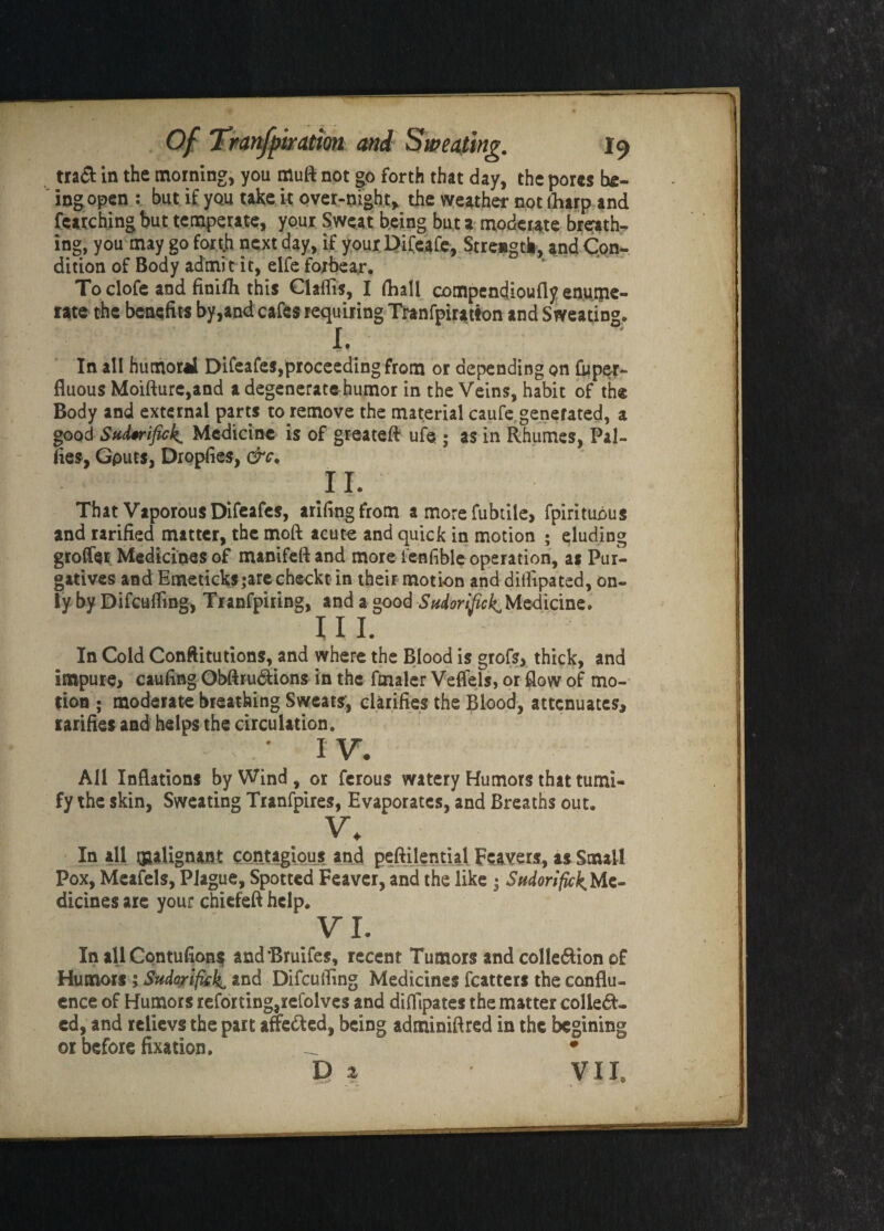 traft in the morning, you muft not go forth that day, the pores be¬ ing open : but if you take it over-night, the weather not (harp and featching but temperate, your Sweat being but a moderate breath¬ ing, you may go forth next day, if yourDifeafc, Strength, and Con- dition of Body admit it, elfe forbear. Toclofe and finifh this Claflts, I (hall compendioufly enume¬ rate the benefits by,and cafes requiring Tranfpiratton and Sweating, X • In all humoral Difeafes,proceeding from or depending on toper- fluous Moifture,and a degenerate humor in the Veins, habit of the Body and external parts to remove the material caufe generated, a good Sudtrifick. Medicine is of greateft ufe ; as in Rhumes, Pal- lies, Gputs, Dropfies, &c. II. That Vaporous Difeafes, arifingfrom a more fubtile, fpirituous and rarified matter, the moft acute and quick in motion ; eluding gioffoi Medicines of manifeft and more l'enfible operation, as Pur¬ gatives and Emeticks;arecheckt in their motion and dilfipated, on¬ ly by Difcuffing, Tranfpiring, and a good Sudorific^ Medicine. in. In Cold Constitutions, and where the Blood is grofs, thick, and impure, caufing Obftru&ions in the fmaler Veflels, or flow of mo¬ tion ; moderate breathing Sweats, clarifies the Blood, attenuates, rarifies and helps the circulation. ' IT. All Inflations by Wind , or ferous watery Humors that tumi- fy the skin, Sweating Tranfpires, Evaporates, and Breaths out. v. In all malignant contagious and peftilential Feavers, as Small Pox, Meafels, Plague, Spotted Feaver, and the like • Stidorifick Me¬ dicines are your chiefeft help. VI. In all Contufions and’Bruifes, recent Tumors and collection of Humors ; Sudoriftck, and Difculfing Medicines fcatters the conflu¬ ence of Humors retorting,refolves and diHlpates the matter collect¬ ed, and relievs the part affeCted, being adminiflred in the begining or before fixation. _ * . VIIS