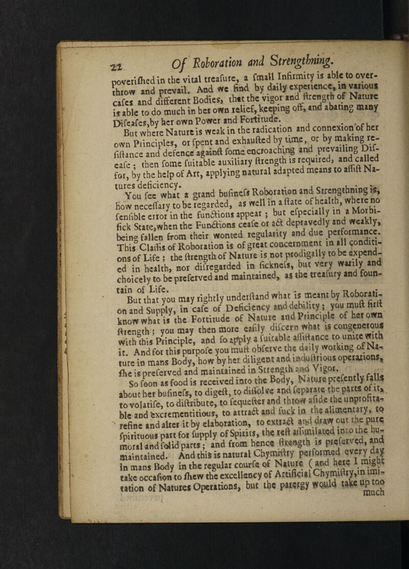 .La. ooveriflied in the vital tieafute, a ftnall Infirmity is able to over¬ throw and prevail. And we find by datly experience, in vanou* cafes and different Bodies, that the vigor and ftrength of Nature is able to do much in her own relief, keeping oft, and abating many DireaCes,by her own Power and Fortitude. . . c. But where Nature is weak in theradication and connexion of her own Piinciples, or fpent and exhaufted by time, or by making re¬ finance and defence againft fome encroaching and prevailing Di- eafe • then fome fuitable auxiliary firength is required, and called for, by the help of Art, applying natural adapted means to alfift Na- You fee what a grand bufinefsRoborationand Strengthningis, how neceffaiy to be regarded, as well in a ftate of health, whereno fenfible error in the funaions appear; but efpecul y » ^orbi- fick State,when the Funaions ceafe or aa depravedly and weakly, bein° fallen from their wonted regularity and due performance. This° Claflis of Roboration is of great concernment in all conditi¬ ons of Life ; the ftrength of Nature is not prodigally to be expend¬ ed in health, nor disregarded _ in ficknefs, but very warily and choicely to be preferved and maintained, as the trealury and foun- “ But thlfyou may rightly underftand what is meant by Roborati¬ on and Supply, in cafe of Deficiency and debility; you muff* knowwhat is the Fortitude of Nature and Principle of her own ftren°th ; you may then more eafily dneern what is congenerous wittuhis Principle, and foa^ply a fuitable afliHacce to unite with it. Andfor this purpofe you muft obferve the daily working of Na¬ ture in mans Body, how by her diligent and lacjuftrious operations, Ihe is preferved and maintained in Strength ana \ igor. - So foon as food is received into the Body, Nature prefently fall? about her bufinefs, to digeft, to diffoke and feparate the partsi of it, to volatife, to diftiibute, to fequefter and throw aMe >e unprofita¬ ble and -excrementitious, to attraft and fuck in the alimentary , Q ' refine and after it by elaboration, to extract and draw out the pur? fpirituous pan for fupply of Spirits, the reft jffurulated into the hu¬ moral andfalidparts; and from hence ftrength is preferved,and maintained. And this is natural Chymrifty performed every day in mans Body in the regular courfe of Nature ( \ “V® • take occafion to fhew the excellency of Artificial ChWithyt'» ™‘  ration of Natures Operations, but the parergy would take up too