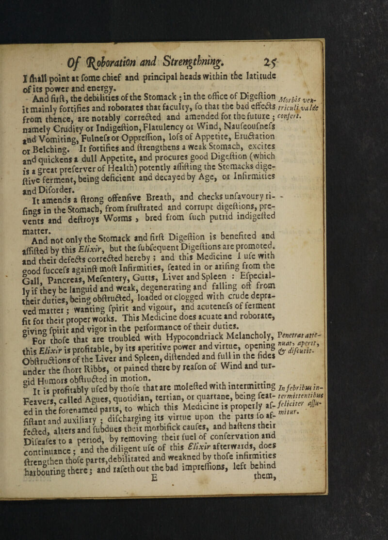 --;-- Of Coloration and Strengtbning. 2? I ftiall point at fome chief end principal heads within the latitude ©fits power and energy. And firft, the debilities of the Stomack ; m the ofhee of Digeftion Morbis veH, it mainly fortifies and roborates that faculty, fo that the bad effe&s trkuli vaUe from thence, are notably correaed and amended for the future ; confer*. namely Crudity or Indigeftion, Flatulency or Wind, Naufeoufnefs and Vomiting, Fulnefsor Opprefiion, lofs of Appetite, Erudfation 0I Belching. It fortifies and ftrengthens a weak Stomach, excites and quickens a dull Appetite, and procures good Digeftion (which is a areat preferverof Health) potently aflifting the Stcmacks dige- ferment, being deficient and decayed by Age, or Infirmities and Difoider. , , , r It amends a ftrong offenfive Breath, and checks unfavoury n- - fin°s in the Stomach, from fruftrated and corrupt digeftions, pre¬ vents and deftroys Worms > bred from fuch putrid indigefted m And not only the Stomack and firft Digeftion is benefited and iflifted by this Elixir, but the fubfequent Digeftions are promoted, and their defeats correfted hereby ; and this Medicine I ufe with wood fuccefs againft tnoft Infirmities, feated in or anfing from the Gall Pancreas, Mefentery, Gutts, Liver and Spleen : fcfpecul- Iv if thev be languid and weak, degenerating and falling oft from their duties, being obftruaed, loaded or clogged with crude depra¬ ved matter; wanting fpirit and vigour, and acutenefs of ferment fit for their proper works. This Medicine does acuate and roborate, °ivin° fpirit and vigor in the performance of their duties 3 For thofe that are troubled with Hypocondrtack Melancholy, - this Elixir is profitable, by its aperitive power and virtue, opening & > Obftruaions of the Liver and Spleen, diftended and full in the fides under the (hort Ribbs, ot pained there by reafon of Wind and tur¬ bid Humors obftiuifted in motion. 3 Tt is profitably ufed by thofe that ate moiefted with intermitting In feir;lut called Agues, quotidian, tertian, ot quartane, being feat- termimvniut S -Mel- '«■ M=<l,cinti,popcl,. fiftant and auxiliary , difeharging its virtue upon the partsioaf- f-aed, alters and fubdues their morbifick caufes, and haftens their Difeafes to a period, by removing their fuel of confervation and continuance; and the diligent ufe of this £hxir afterwards, does ftren^then thofe parts,debilitated and weakned by thofe infirmities harbouring there ; and rafethout the bad impreflions, left behind