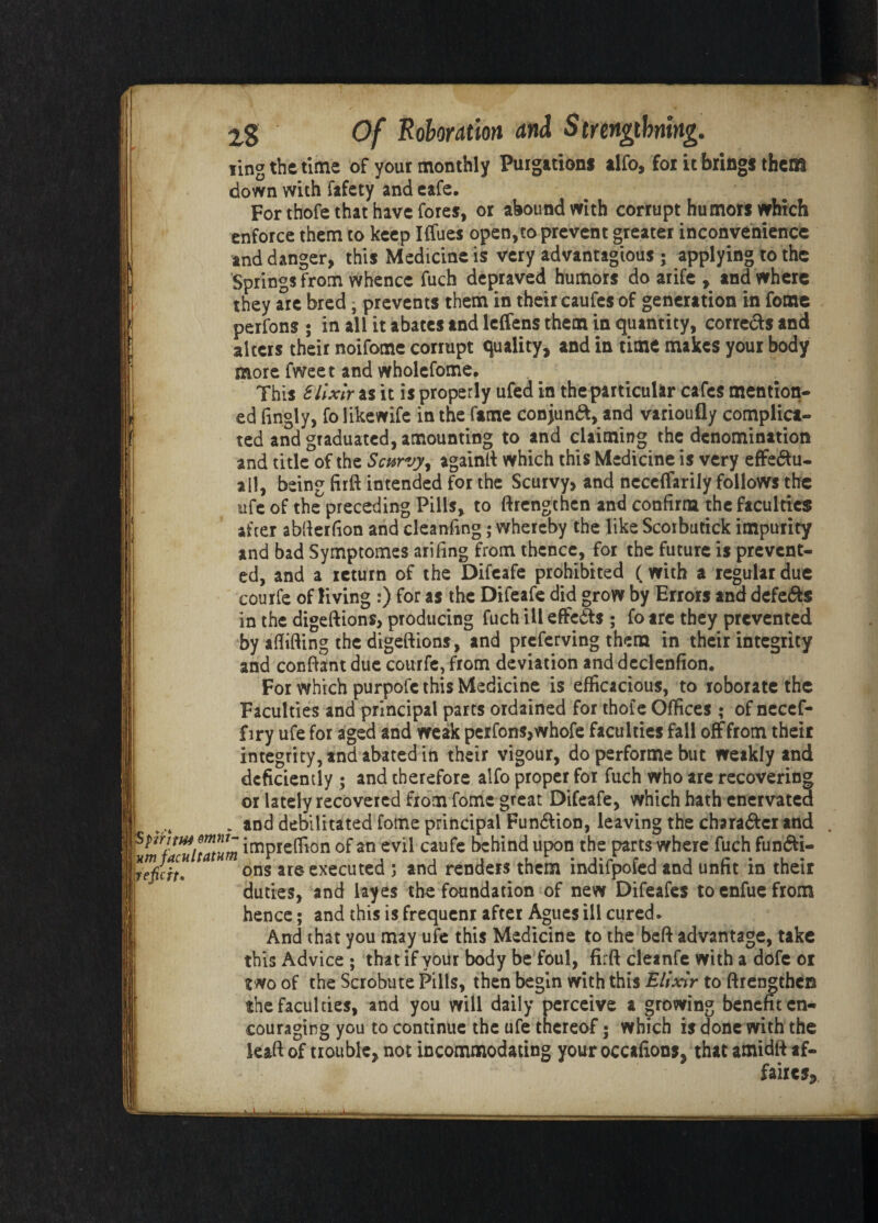 ling the time of yout monthly Purgation* alfo, for it bring* them down with fafety and cafe. For thofe that have fores, or abound with corrupt humors which enforce them to keep Iflues open,to prevent greater inconvenience and danger, this Medicine is very advantages ; applying to the Springs from whence fuch depraved humors do arife , and where they are bred - prevents them in their caufes of generation in feme perfons ; in all it abates and leffens them in quantity, corrects and alters their noifome corrupt quality, and in time makes your body more fweet and wholefome. This Elixir as it is properly ufed in the particular cafes mention* ed fingly, fo likewife in the fame conjunct, and varioufly complica¬ ted and graduated, amounting to and claiming the denomination and title of the Scurvy, againft which this Medicine is very effe&u- all, being firft intended for the Scurvy, and neceffariiy follows the ufe of the preceding Pills, to ftrengthen and confirm the faculties after abfierfion and cleanfing; whereby the like Scoibutick impurity and bad Symptomes arifing from thence, for the future is prevent¬ ed, and a return of the Difeafe prohibited (with a regular due courfe of living :) for as the Difeafe did grow by Errors and defers in the digeftions, producing fuch ill effects ; fo are they prevented by aflifting the digeftions, and preferving them in their integrity and conftant due courfe, from deviation and declenfion. For which purpofc this Medicine is efficacious, to roborate the Faculties and principal parts ordained for thofe Offices • of necefi- f iry ufe for aged and weak perfons,whofe faculties fall off from their integrity, and abated in their vigour, do performe but weakly and deficiently ; and therefore alfo proper for fuch who are recovering or lately recovered from fomc great Difeafe, which hath enervated ! „„ , and debilitated fome principal Function, leaving the chara&cr and impreffion of an evil caufe behind upon the parts where fuch funfti- repcit* a ons are executed ; and renders them indifpofed and unfit in their duties, and layes the foundation of new Difeafes toenfuefrom hence; and this is frequenr after Agues ill cured. And that you may ufe this Medicine to the heft advantage, take this Advice ; that if your body be foul, firft cleanfe with a dofe or two of the Scrobute Pills, then begin with this Elixir to ftrengthen the faculties, and you will daily perceive a growing benefit en¬ couraging you to continue the ufe thereof 5 which is done with the leaftof trouble, not incommodating your occafions, that amidft af¬ faires.