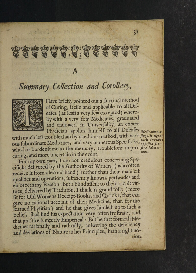 31 ^ : A Summary Collection and Corollary. Have briefly pointed out a luccin£t method of Curing, facile and applicable to allDif- eafes (at leafta very few excepted) where¬ by with a very few Medicines, graduated and endowed in Univerfality, an expert Phyfician applies himfelf to all Difeales Med\cmma with much lefs trouble than by a tedions method, with vari-Ma/* fan*- ous fubordinate Medicines, and very numerous bpecincks, opj)ofita ^ which is burdenfome to the memory, troublefom in pro- ftra labor*- curing, and more uncertain in the event. For- my own part, I am not credulous concerning Spe¬ cifics delivered by the Authority of Writers (who often receive it from a fecond hand) further than their manifeft qualities and operations, fufficiently known, perfwades and enforceth my Reafon; but a blind affent to their occult vir¬ tues, delivered by Tradition, I think is grand folly (more fit for Old Womens Receipt-Books, and Quacks, that can give no rational account of their Medicine, than for the learned Phyfitian) and he that gives himfelf up to fuch a belief, fhall find his expe&ation very often fruftrate, and that practice is meerly Emperical: But he that formeth Me¬ dicines rationally and radically, anfwering the deficiency and deviations of Nature in her Principles^ hath a right no¬ tions