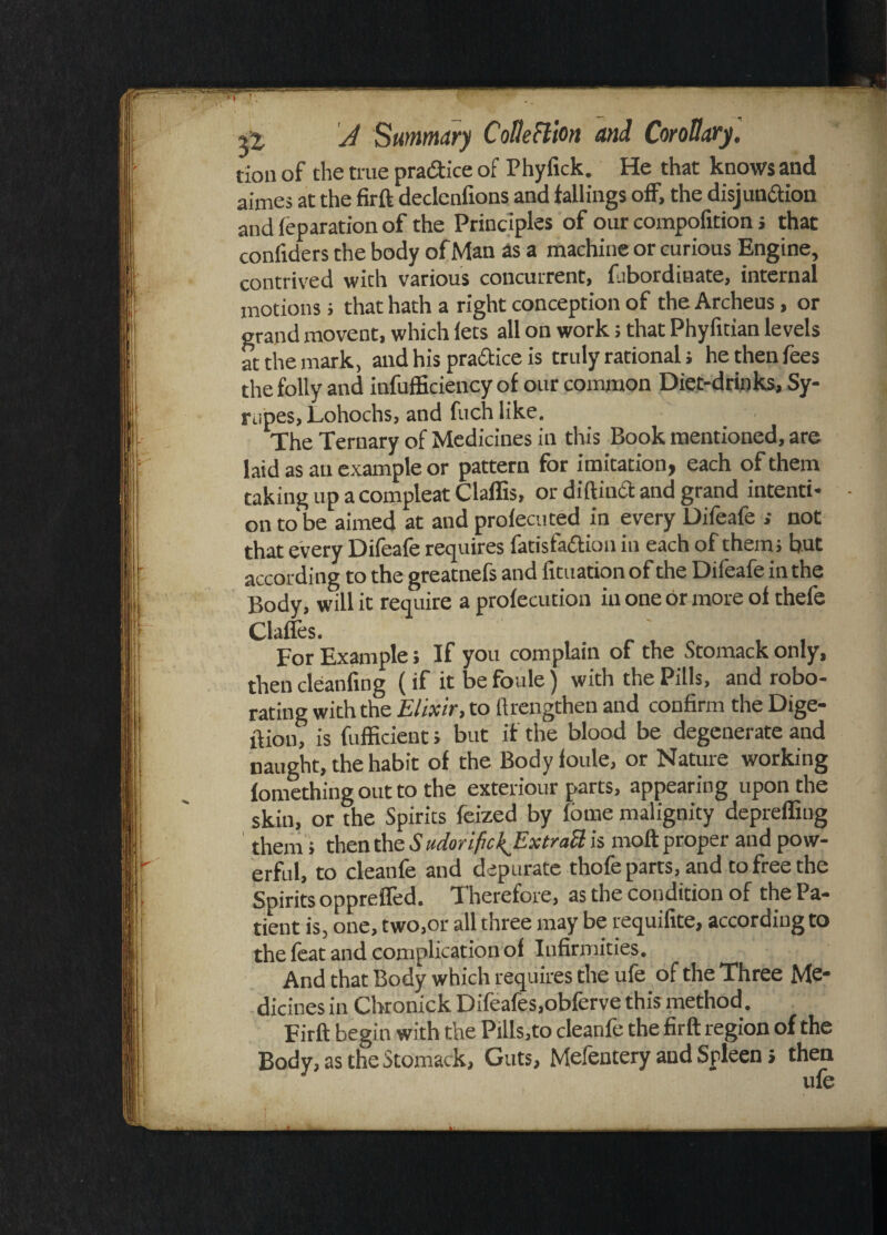 tion of the true practice of Phyfick. He that knows and aimes at the firft declcnfions and fallings off, the disjunction and feparation of the Principles of our compofition s that confiders the body of Man as a machine or curious Engine, contrived with various concurrent, fubordinate, internal motions; that hath a right conception of the Archeus, or grand movent, which lets all on work; that Phyfitian levels at the mark, and his practice is truly rational; he then fees the folly and inefficiency of our common Diet-drinks, Sy- mpes, Lohochs, and fuch like. The Ternary of Medicines in this Book mentioned, are laid as an example or pattern for imitation, each of them taking up a compleat Claffis, or diftintt and grand intenti¬ on to be aimed at and profecuted in every Difeafe ; not that every Difeafe requires fatisfa&ion in each of them; but according to the greatnefs and fituation of the Difeafe in the Body, will it require a profecution in one dr more of thefe Clafles. for Example > If you complain of the Stomack only, then cleanfing (if it be foule) with the Pills, and robo- rating with the Elixir, to ft lengthen and confirm the Dige¬ stion? is fufficient; but if the blood be degenerate and naught, the habit of the Body foule, or Nature working fomething out to the exteriour parts, appearing upon the skin, or the Spirits feized by fbrne malignity depreffiug them; then One SudorifickJExtraft is moft proper and pow¬ erful, to cleanfe and depurate thofe parts, and to free the Spirits oppretfed. Therefore, as the condition of the Pa¬ tient is, one, two,or all three may be requifite, according to the feat and complication of Infirmities. And that Body which requires the ufe of the Three Me¬ dicines in Chronick Difeafes,obferve this method. Firft begin with the Pills,to cleanfe the firft region of the Body, as the Stomack, Guts, Mefentery and Spleen; then ufe