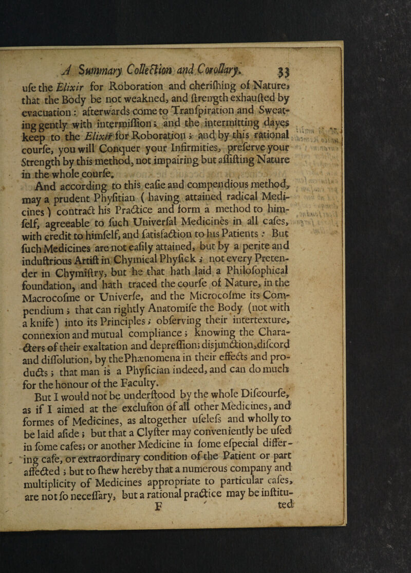 ufe the Elixir for Roboration and cherifhing of Natures that the Body be not weakned, and ftrength exhaufted by evacuation: afterwards come to Tranfpiration and Sweat¬ ing gently with intermiffion; and the intermitting dayes keep to the Elixir for Roboration; and. by this rational courfe, you will Conquer your Infirmities, preferve your Strength by this method, not impairing but affifting Nature in the whole courfe. And according to this eafie and compendious method, may a prudent Phyfitian ( having attained radical Medi¬ cines ) contract his Pradice and form a method to him- felf, agreeable to fuch Univerfal Medicines in all cafes, with credit to himfelf, and fatisfadion to his Patients: But fuch Medicines are not eafily attained, but by a periteaud induftrious Artift in Chymical Phyfick i not every Preten¬ der in Chymiftry, but he that hath laid a Philofephical foundation, and hath traced the courfe of Nature, in the Macrocofme or Univerfe, and the Microcofme its Com¬ pendium ; that can rightly Anatomife the Body (not with a knife) into its Principles; obferving their intertexture, connexion and mutual compliance; knowing the Chara¬ cters of their exaltation and depreflion;disjundion,difeord and dilfolution, by thePhxnomena in their effeds and pro- duds ; that man is a Phyfician indeed, and can do much for the honour of the Faculty. But I would not be underftood by the whole Difeourfe, 0s if I aimed at the exclufion of all other Medicines, and formes of Medicines, as altogether ufelefs and wholly to be laid afide; but that a Clyfter may conveniently be ufed in feme cafes; or another Medicine in fomeefpecial differ¬ ing cafe, or extraordinary condition of the Patient or part affeded ; but to fhew hereby that a numerous company and multiplicity of Medicines appropriate to particular cafes, are not fo neceifary, but a ratioual pradice may be inftitu- ' p ’ ted: