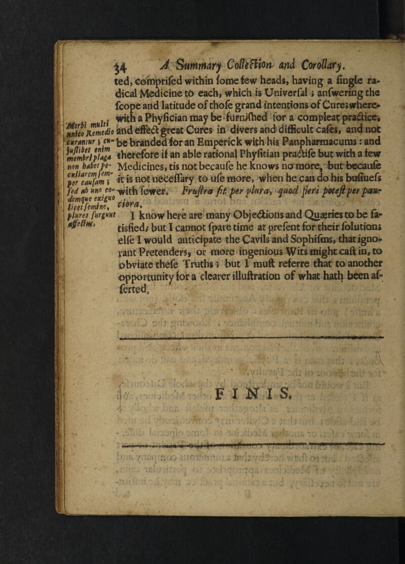 ted, comprifed within lome few heads, having a iingle ra¬ dical Medicine to each, which is Univerfal; anfwering the fcope and latitude of thole grand intentions of Cureswhere* , - with a Phyfician may be furnKhed for a compleat practice, fuiieoRemedio and effed great Cures in divers and difficult cafes, and not mtmm > «»- be branded for an Emperick with his Panpharmacums: and therefore if an able rational Phyfitian pra&ife but with a few n>m bubette- Medicines, tis not becaufe he knows no more, but becaule |s«rtZf/mT » aot neceflary to ufe more, when he can do his bufinefs ferf woo eo* w|th fewer. Fruftra fit perphra, quod fieti poteft per paw imfrimnf, ciera. . flmj fMgmt j know here are many Objections and Queries to be ia- tisfied; but I cannot fpare time at prefent for their folutions elfe I would anticipate the Cavils and Sophifms, that igno¬ rant Pretenders* or more ingenious Wits might call in, to obviate thefe Truths > but X muft referre that to another opportunity for a dearer iiluftration of what hath been af- F X M I S, • • li ' f