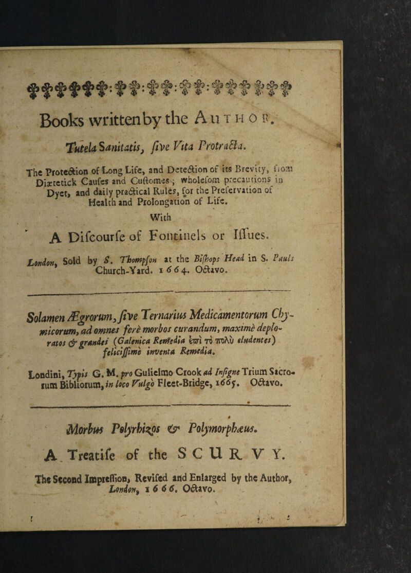 ('*'• %■> w % :]P » ® <*v 4^ &» Books written by the A u t h o r. TuteU Sanitatis, fin Vita ProtnSla. The Prote&ion of Long Life, and Dete&ionof its Brevity, fioaa Distetkk Caufes and Cuftomes ; wholefom precautions ia Dyet, and daily practical Rules, for the Prefervation of Health and Prolongation of Life. With A Dilcourfe of Fontinels or Iflues. London Sold by S. Tbompfon at the Bifhops Head in S. Pauls Church-Yard, i <S <S 4. Oftavo. Solamen /Egrorum,fin Ternarim Medicamentorum Cbj~ mcorum, ad omnes fere morbus curandum, maximc deplo- ratos & grandes (Galenic# Rented!# im •n mhv tludentes) felictjfime invent# Remedia. londini, Typis G. M. pro Gulielmo Crook ad Inftgne Triurn Sacro. rum Bibliorum, in loco Vulgo Fleet-Bridge, 166y. O&avo, 1Morbus Psljrbi^os &• Poljimorpbceus* A Treatife of the SCURVY. The Second Impreflion, Revifed and Enlarged by the Author, London^ 1 6 6 6, O&avo.