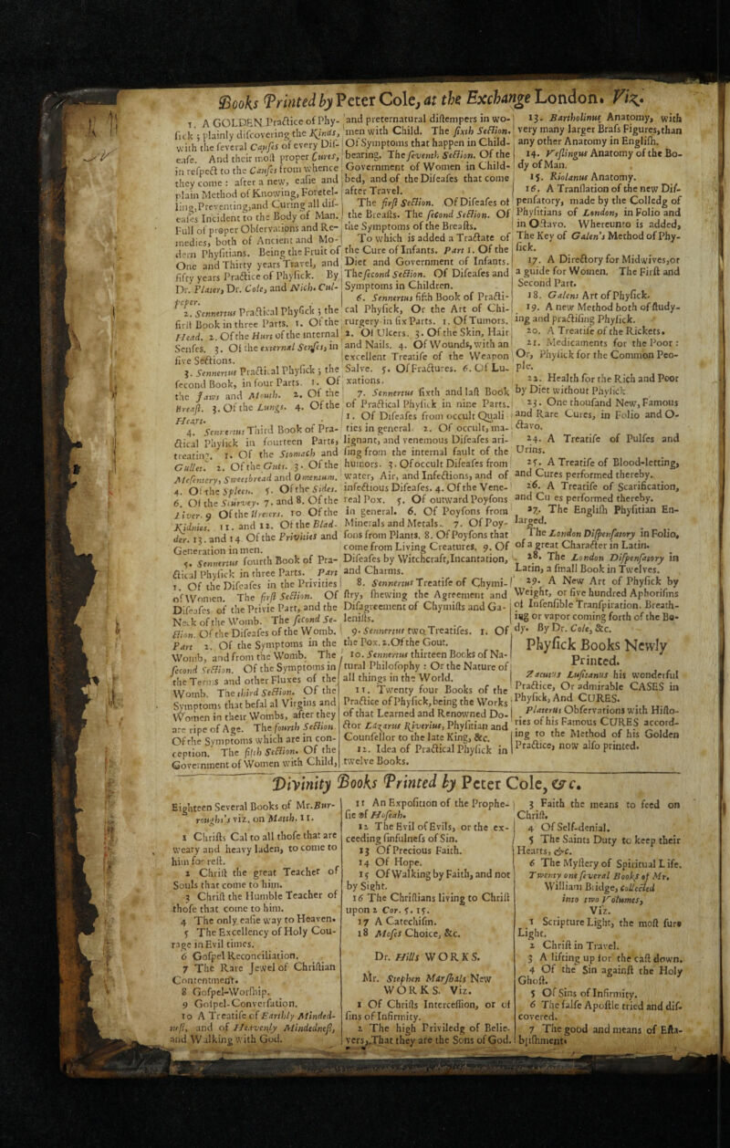 T A GOLDEN Praflice of Phy- and preternatural dirtempers in wo- fick'; plainly difcoverin^ the men with Child. The fixth SeBion. with the feveral C^ufis 61 every DU- Ot Symptoms that happen in Child- e ife And their m'oft proper Cmts, bearing. Thefevemh StBton. Of the in refpea to the Canfa from whence j Government of Women in Child- -’bed, and of the Dif cafes that come after Travel. liht firfi S^Bion. OfDifeafesot the Breaks. The feCond SeBion. Of and they come : after a new, cafie plain Method of Knovying, Fofetel- lingiPrcventint^jand Curing all dil- cales Incident to the Body of Man. ^ „ n Full of proper Obfervations and Re-: me Symptoms of the Brealts. medics, both of Ancient and Mo-1 To which is added a Tra6.«v^ ... dern Phyfitians. Being the Fruit of the Cure of Infants. Parti. Of the One and Thirty yearsYravel, and Diet and Government of Infants. Thefecond SeBion. Of Difeafes and Symptoms in Children. 6. Senntnus fifth Book of Prafli- cal Phyfick, Or the Art of Chi- fifty years Pradice of Phyfick. By Dr. Flaten Dr. 6’o/c, and Nich. Cnl- feper. z. Semenns Praffical Phyfick ; the firii Book in three Parts, t. Of the ^ rurgery m lix Parts. i.OfJumors. z. Of the Hun of the internal ^ i. 01 l.Ilceis. 3 • Of the Skin, Hair Senfes ?. 01 the eAtcr«<f/in mnd Nails. 4. Of Wounds, with an five Se'ffions. lexcellent Treatife of the Weapon ; g.i-c««m««PracU3lPhyfick;the|Salye, j. OfFradures. ^s.QfLu- fecond Book, in four Parts, i. Of xations. 1 the h'lws and Month. 2. Of the i 7. Sennertw fixth and lafl Book Breid Z Of the Lums. 4. Of the of Praaical PhylKk in nine Parts.: Flelrl • Of Difeafes from occult Quali : 4. Senrenus Third Book of Pra- tics in general 1. Of occult, ma-; (flical Phyfick in fourteen Parts* lignant, and venemous Difeafes ari- treatin'r. l. Of the Stomach and ling from the internal fault of the GulUu z. OftheGttts. 3. Of the humors. 3. Of occult Difeafes from Meremery^ Stveetbread and Omentum. 'Ktitevy Air, and Infedions, and of 4. Oi-the SPleeu. C Of the 5'jrifj. infeftious Difeafes. 4. Of the Vene-' 6 Oi the Siur-vey. 7. and 8. Of the real Pox. 5. Of outward Poyfons liver. Q Of the ;/mcra. 10 Of the in general. 6. Of Poyfons from' Kidnies. ii.andit. Oi the Blad- Minerals and Metals., i. OfPoy- dfr. 13 .'and 14 Of the Privities and fons from Plants. 8. Of Poyfons that Generation in men. from Living Creatures. 9. Of 5. Sennerm fourth Book of Pra-, Difeafes by Witchcraft,Incantation, flical Phyfick in three Parts. and Charms. ^ . I. Of the Difeafes in the Privities I 8. 5’en*jrn«rTreatife of Chymi- o'f Women. The firfi SeBion. Of kry, fticwing the Agreement and Difeafes of the Privie Part, and the Difagrcement of Chymifls and Ga- j Nei.k ofthe Womb. The/«Cow£i 5e- lenifls. I Bion. Of the Difeafes of the Womb. 1 9- Sennerm two.Treatifes. r. Of Part z. Of the Symptoms in the the Pox.i.Ofthe Gout. Womb, and from the Womb. The \ lo. Sennerm thirteen Bocks of Na- fccond SeBion. Of the Symptoms in j 13. Bartholinuf Anatomy, with I very many larger Brafs Figures,than any other Anatomy in Englifh. 14. Keflingw Anatomy of the Bo¬ dy of Man. 15. Anatomy. 16. A Tranflation of the new Dif- penfatory, made by tlie Colledg of Phyfitians of London) in Folio and in Oflavo. Whereunto is added. The Key of Galen's Method of Phy- fick. 17. A Dircflory for Midwives,or a guide for Women. The Firft and Second Part. 18. Grf/cnj Art of Phyfick. 19. A new? Method both of ftudy- ing and praiffifing Phyfick. 20. A Treatife of the Rickets. 21. Medicaments for the Poor : Or, Phyfick for the Common Peo- the Terms and other Fluxes of the Womb. The third SeBion. Of the Symptoms that befal al Virgins and Women in their Wombs, after they are ripe of Age. The fourth SeBion Of the Syniptoms which are in con¬ ception. The fifth SeBion. Of the Government of Women with Child, I tural Philofophy : Or the Nature of all things in the World. IT. Twenty four Books of the Pra(JIice of Phyfick, being the Works of that Learned and Renowned Do- (ffor LUxants I^iveriut, Phyfitian and Counfellor to the late King, Sec. iz. Idea of Praftical Phyfick in twelve Books. PJ zz. Health for the Rich and Poor by Diet without Phyfick 23. Onethoufand New, Famous and Rare Cures, in Folio and O- ftavo. 24. A Treatife of Pulfes and Urins. 2f. A Treatife of Blood-letting, and Cures performed thereby., 26. A Treatife of Scarification, and Cu cs performed thereby. 27.. The Englifh Phyfitian En¬ larged. The London Difjtenfatory in Folio, of a great Charafter in Latin. . 28, The London Difpenfatory in Latin, a fmall Book in Twelves. 29. A New Art of Phyfick by Weight, or five hundred Aphorifms of Infcnfible Tranfpiration, Breath¬ ing or vapor coming forth of the Bo¬ dy. By Dr. Co/e, &c. Pliyfick Books Newly Printed. Zacut'.fs Lufitanus his wonderful Praftice, Or admirable CASES in Phyfick, And CURES. Platerus Obfervations with Hiflo- ries of his Famous CURES accord¬ ing to the Method of his Golden Praftice, now alfo printed. Viyinity ^Books Brinted by Peter Cole, O'c. Eighteen Several Books of Mr.Rwr- rou'ihs’s viz. on Matth. 11. J Chrifls Cal to all thofe that are weary and heavy laden, to come to him for reft. 1 Chrift the great Teacher of Souls that come to him. 3 Chrift the Humble Teacher of thofe that come to him. 4 The only eafie way to Heaven. <) The Excellency of Holy Cou¬ rage in Evil times. 6 Gofpel Reconciliation. 7 The Rare Jewel of Chriftian Contentment. 8 Gofpel-Wornfip. 9 Golpcl-Conveifation. To A ~Vteatife of Earthly Alinded- 7tt(l, and of Ueaojenly Alindednef, and Walking with God. 1 r An Expofition of the Prophe- fie ®f Hofeah. iz The Evil of Evils, or the ex¬ ceeding finfulncfs of Sin. 13 of Precious Faith. 14 Of Hope. 1$ OfWalkingby Faith, and not by Sight. 16 The Chriftians living to Chrift upon z Cor. f. If. 17 A Catechifm. 18 A/oJej Choice, &c. Dr. HiUs WORKS. Mr, Stephen Mdrjhats l^ew WORKS. Viz. 1 Of Chrifts Intcrceflion, or of fins of Infirmity. 2 The high Priviledg of Belie, vers,.That they are the Sons of God. 3 Faith the means to feed on Chrift, 4 Of Self-denial. 5 The Saints Duty to keep their Hearts, d^c. 6 The Myftcry of Spiritual L ife. T Tventy one feveral Books of Mr, William Biidge, ColleBed into trvo VotumeS) Viz. 1 Scripture Light, the moft fur# Light. 2 Chrift in Travel. 5 A lifting up for the caft down. 4 Of the Sin againft the Holy Ghoft. 5 Of Sins of Infirmity. 6 The falfe Apoftle tried and dif- covered. 7 The good and means of Efta- bitftinient*
