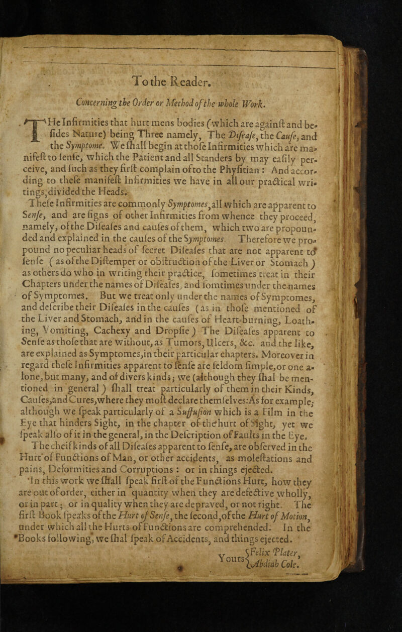 To the Reader. Concerning the Order or Method of the whole Work* T He Infirmities that huremens bodies fwhichareagainftand be« fides Nature) being Three namely, The Dtfea/e^ the Caufe, and the Symptome. We (hall begin at thole Infirmities which are ma^* nifeHtolenlC:, which the Patient and all Standers by may eafily per¬ ceive, and Inch as they firll complain of to the Phyfitian: And accor¬ ding to thefe manifeft infirmities we have in all our pradical wri¬ tings,divided the Heads, T hele Infirmities are commonly Symptomes^^ll which arc apparent to Senfe^ and arefigns of other Infirmities from whence they proceed namely, of the Difeales and caufes of them, which two are propoun¬ ded and explained in the caufes of the Symptomes Therefore we pro¬ pound no peculiar heads of fecret Difeales that are not apparent tef ienfe (asoftheDilremperor obflrudioaofthe Liveror Stomach} as others do who in writing their pradice, fometimes treat in their Chapters under the names of Difeales and lomtimes under the names of Symptomes, But we treat only under the names of Symptomes, and deferibe their Difeales in the caufes (as in thofe mentioned of -the Liver and Stomach, arid in the caufes of Heart-burning, Loath¬ ing, Vomiting, Cachexy and Droplie} The Difeafes apparent to Senfe avS thofe that are without, as Tumors, Ulcers, See. and the like, arc explained as Symptomes,in their particular chapters. Moreover in regard thefe Infirmities apparent to Ienfe are feldom limple,or one a- lone,but many, and of divers kinds^ we (although they Ihal be men¬ tioned in general} fliall treat particularly of them in their Kinds, Caiiles,andCures,where they moll declare themfclvesrAs for example; although we fpcak particularly of a iuffufion which is a film in the Lye that hinders Sight, in the chapter of thefhurt of>ight, yet we (peak alio of it in the genera!, in the Defeription of faults m the £ye. The cheif kinds of all Difeales apparent to fenfe, are obferved in the Hurt'of Fundions of Man, or other accidents, as molellations and pains, Deformities and Corruptions: or in things ejeded. in this work wefhall fpeak firll of the Fundions Hurt, howthey are out of order, either in quantity when they are defedive wholly, or in part 5 or in quality when they are depraved, or not right. The firf!: Book I'peaks of the Hurt of Senfe ^ the fecond,ofthe Hurt of Motion^ under which all the Hurts of fundions are comprehended- In the •Books following, we fhal fpeak of Accidents, and things ejected.