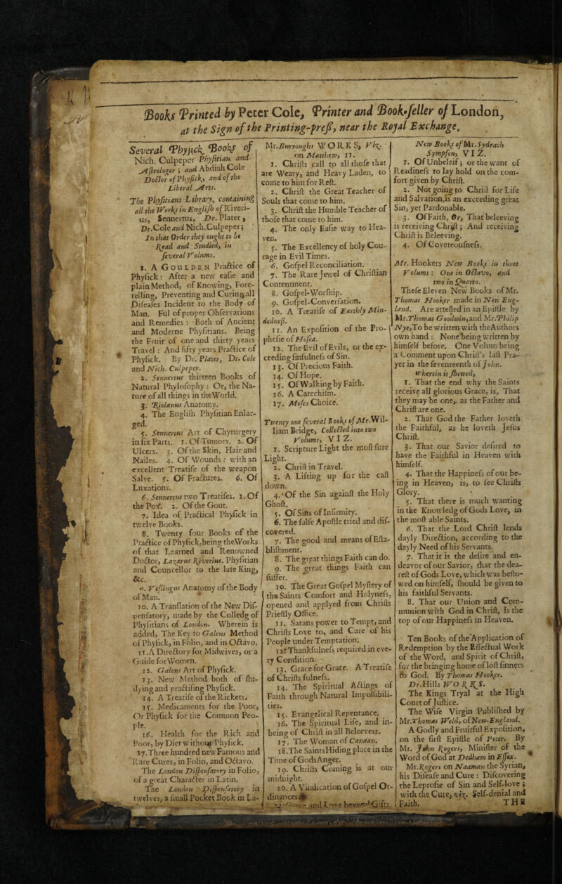 IBooks Printed by Peter Cole, Printer and Boohfeller 0/London, at the Sign of the Printing-fref, near the Royal Exchange, Several ^hyjick ^ooh/ of Nich. Culpeper Phyfitian nnd ^/ijirolo^sr j ^nd Abtiisli Cole DoBorofPhyfic)\t ■:tndofthe Libtral ^rts. 7be Phyfitians Library, containing all the tf^orky in Englijh o/Riveri- us, Sennertus, Dr. Plater, Vr.^oleand Nich.Culpeper; Jn that Order they ought to be J{tad and Studied, in Jiveral Valums. I. A Go u IDEM Praftice of Phyfick: After a new eafie and plain Method, of Knowing, Fore¬ telling, Preventing and Curing^all jDifealcs Incident to the Body of Man. Ful of proper Obfervations and Remedies : Both of Ancient and Moderne Phyfitians. Being the Fruit of one and thirty years Travel : And fifty years Praftice of Phylick. By Dr. Plater, Dr. Cole and Nich. Culpeper. а. Sennertus thirteen Books of Natural Phylofophy : Or, the Na¬ ture of all things in theWorld. 3. 7(/o/47iMf Anatomy. 4. The Englilh Phyfitian Enlar¬ ged. y. Sennertus Art of Chymrgery in fi.v Parts. i. Of Tumors. ^. Of Ulcers. 3. Of the Skin, Hair and Nailcs. 4. Of Wounds: with an excellent Treatifc of the weapon Salve, y. Of Fraftures. 6. Of Luxations. б. Sennertus two Treatifes. 1. Of the Po>f. ^. Of the Gout. 7. Idea of Praftical Phyfick in twelve Books. 8. Twenty four Books of the Prafticc of Phyfick,being theWorks of that Learned and Renowned Doftor, La%arus Ityverius. Phyfitian and Counccllor to the late King, &c. o. y'efingus Anatomy of the Body of Man. ^ lo. A Tranfiation of the New Dif- penfatory, made by the Colledg of phyfitians of London. Wherein is added. The Key to Galcns Method of Phyfick, in Folio, and in Oftavo. ti.A Dircftory for Midwives, or a Guide forWomen. I z. Galens Art of Phyfick. 13. New Method both of ftu- dyingand prafiifing Phyfick. 14. A Treatife of the Rickets, ly. Medicaments for the Poor, Or Phyfick for the Common Peo¬ ple. 16. Health for the Rich and Poor, by Diet withoi^ Phylick. 17.Three hundred newFamous and Rare Cures, in Folio, and Oftavo. The London Difpenfatory in Folio, of a great Charafter in Latin. The London Difp'^u/atory in twelves, a final! Pocket Book in La- Mi.Lnrroughs WORKS, K<\. on AfatthetP, II. I. Chrifls call tp all thofc that are Weary, and Heavy Laden, to come to him for Reft. i. Chrift the Great Teacher of Souls that come to him. 3. Chrift the Humble Teacher of thofc that corac to him. 4. The only Eafie way to Hea¬ ven. y. The Excellency of holy Cou¬ rage in Evil Times. 6. Gofpel Reconciliation. 7. The Rare Jewel of Chriftian Contentment. 8. Gofpel-Worfhip. 9. Gofpel-Convcrfation. 10. A Treatife of Earthly Min- dednefl. II. An Expofition of the Pro-i phefie of Hofea. ' I z. The Evil of Evils, or the ex¬ ceeding finfulncfs of Sin. 13. Of Precious Faith. 14. Of Hope. ly. OfWalking by Faith. 16. A Catechilm. 17. A/o/eJ Choice. Trventy one feveral Booky of A/r.Wil- liam Bridge, Cclle&ed into two Volums, Viz. I. Scripture Light the moftfiire Light. z. Chrift in Travel. 3. A Lifting up for the call down. 4. ' Of the Sin againft the Holy Ghoft. y. Of Sins of Infinnity. 6. The falfe Apoftle tried and dif- covered. 7. The wood and means of Efta- blifhment. 8. The great things Faith can do. 9. The great things Faith can fuffer. 10. The Great Gofpel Myftery of the Saints Comfort and Holynefs, opened and applyed froHi Chrifts Prieftly Office. II. Satans power to Tempt, and Chrifts Love to, and Care of his People under Temptation. 1 z: Thankfulnefs required in eve¬ ry Condition. 13. Grace for Grace. A Treatife of Chrifts fulnefs. 14. The Spiritual Ablings of Faith through Natural Impoihbili- ties. ly, Ev.nngclical Repentance, 16. The Spiritual Life, and in- being of Chrift in all Belcevers. 17. The Woman of Canaan. 15. The SaintsHiding place in the Time of Gods Anger. 19. Chrifts Coming is at our midnight. 20. a Vindication of Gofpel Or- dinancesj^t ,,.V .and Love bevnoJG'fR.. New Booby of Mr. Sydrach Sympfon, VIZ. T. OfUnbeleifj or the want of Readinefs to lay hold on the com¬ fort given by Chrift. z. Not going fo Chrift for Life and Salvationds an exceeding great Sin, yet Pardonable. 3. Of Faith, Oj-, That beleeving is receiving Chri/1 j And receiving Chrift is Beleeving. 4. Of Coveteoufnefs. Air. Hookers Nerv Booby in three y alums: One in OSlavo, and two in Thefc Eleven New Books of Mr. Thomas Eloobyr made in iVen’ land. Are attefted in an Epiftle by Mr.Thomas Goo’dwin,and Mr.Vhilip Nye,To be written with thcAuthors own hand : Nonebeing written by himfelf before. One Volum being a Comment upon Ghiill’s laft Pra¬ yer in the feventeenth oijohn. wherein is Jhewed, I. That the end why the Saints receive all glorious Grace, is. That they may be one,, as the Father and Chrift are one. z. That God the Father loveth the Faithful, as he loveth Jefus Chrift. 3. That our Savior defired to have the Faithful in Heaven with himfelf. 4. That the Happinefs of our be¬ ing in Heaven, is, tp lee Chillis Glory. • y. That there is much wanting in the Knowledg of Gods Love, in the moft able Saints. 6. That the Lord Chrift lends dayly Dire£lion, according to the dayly Need of his Servants- 7. That it is the defire and en¬ deavor of our Savior, that the dca- reft of Gods Love, which was befto- wed on himfelf, fliould be given to his faithful Servants. 8. That our Union and Com¬ munion with God in Chrift, is the top of our Happinefs in Heaven. Ten Books of the'Application of Redemption by the EfTc^lual Work of the Word, and Spirit of Chrift, for the bringing home of loft finners ft) God. By Thomas Hoobyr. Ur.Hills IVO The Kings Tryal at the High Court of fuftice. The Wife Virgin Publilhed by Mr.Thomas jVeld, of New-England. A Godly and Fruitful Expofition, on the firft Epiftle of Peter. By Mr. Jtthn I\pgers, Minifter of the Word of God at Dedham in Effex. Mr.I{ogers on Naaman the Syrian, his Difeafe and Cure : Difeovering theLeprofie of Sin and Self-love ; with the Cure, %»t. Self-denial and .Faith. THE