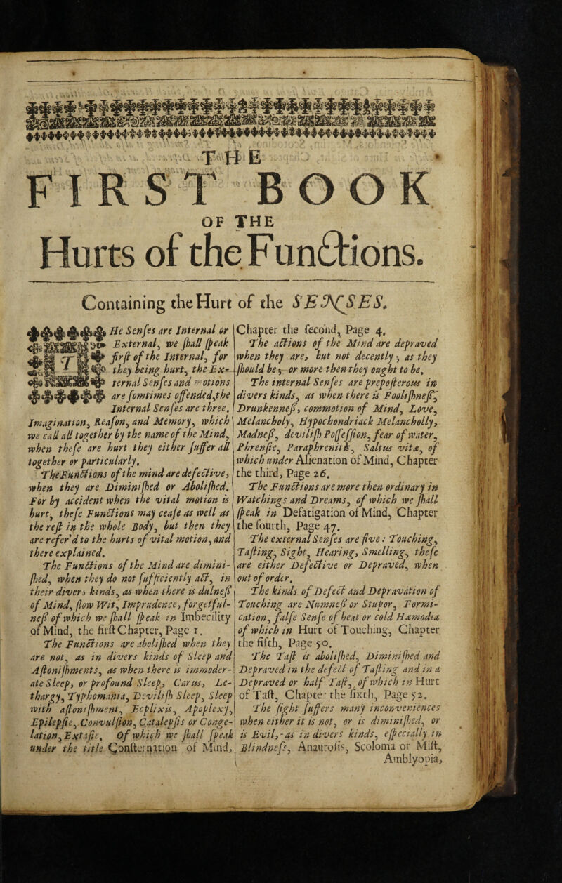 Hurts of the Fun6tions. Containing the Hurt of the SE ES, Senfes are Internal or External^ we jhall (peak firftofthe Internal^ for they being hurP^ the Ex-r ternal Senfes and f:^?0tions are fomtimes offended^the Internal Senfes are three. Imagination^ Reafon^ and Memory^ which we caU all together by the name of the Mind^ when thefe are hurt they either Jufferall together or particularly, TheRun^ions of the mind aredefediive-, when they are Diminijhed or Abolijhed, For by accident when the vital motion is hurt^ thefe Eunliions may ceaje as well as the refi in the whole Body^ but then they are refer d to the hurts of vital motion^ and there explained. The FunHions of the Mind are dimini- fhed^ when they do not fufficiently aSl^ in their divers kinds^ as when there is dulnef of Mind^ flow Wit'^ Imprudencej forgetful- nef of which we jhall (peak in IiTibecility of Mind, the fiift Chapter, Page i. The Functions are aboltfhed when they are not^ as in divers kinds of Sleep and Aftonijhments^ as when there is immoder¬ ate Sleepy or profound Sleeps Carusy Le¬ thargy^ Typhomania^ Devilif}) Sleeps Sleep with aflonijhment^ EcplixiSj Apoplexy^ Epilepfie^ Convulflon^ Catalepfis or Conge¬ lation ^Ext a fie, of whit/h we fall (peak under the title Qonftern^tion of Muid; Chapter the fecohd,^ Page 4, The anions of the Mind are depraved when they are, but not decently 3 as they fhould be 5 or more then they ought to be. The internal Senfes are prepoflerous in divers kinds^ as when there is Foolifhnef^ Drunkenneji, commotion of Mind^ Love^ Melancholy^ Hypochondriack Melancholly, Madnef^ devilif Pofjeffion^ fear of water ^ Phrenfe^ Paraphrenitk^ Saltus vita^ of which under Alienation of Mind, Chapter the third. Page z6. The FunLlions are more then ordinary in Watchings and Dreams^ of which tve fall (peak in Defatigation of Mind, Chapter the fourth, Page 47. The external Senfes are five: Touchings Tafling^ Sights Hearing, Smelling,^ thefe are either Defeilive or Depraved^ when out of order. The kinds of He feci and Depravation of Touching are JSfumnef or Stupor^ Formi¬ cation^ falfe Senfe of heat or cold Hamodia of which in Hurt of Touching, Chapter the fifth, Page 50. The Taft is abolifedj Diminifed and Depraved in the defeil of Tafting and in a Depraved or half Ta(l^ of which inUmt of Taft, Chapte; the fixth. Page 52. The fight fujfers many inconveniences when either it is not^ or is diminift)ed^ or is Evil,-as in divers kinds^ ejpecially in Blindnefs^ Anaurolis, Scoloma or Mift, [ Amblyopia,
