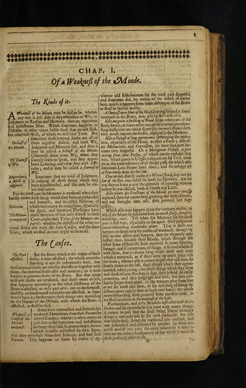 Of A WsAk^ef of the ^iinde. The Kinis of it. the Mmde. ' Of Jloitmef if Wit. Imprudence^ a defeB of udgrmnt. Oblivion TheMemo.^ ty impaired AWeakpef of the Minde may be faid to be, whenas anyone is lefs able in Apprehenfionor Wit, in Judgment or Reafbn and Memory, then an ingenious ^nd induftrious Man. Which fomtimes happens in Dileaies, at other times befals thofe that are not Sick, but otherwife Well, of which we will here T rear. But I fomtimes tliefe internal fenfes are all of ■ Dulnefof\ them together dulled, and both Wit, Judgment and Memory fail, and then it may be called a didnef of the Mtnde. Otherwife fbme want Wit, when they fcarcely learn to fpeak, and they appre¬ hend Learning, and othci: Arts with diffi¬ culty ; and it may be called a Jloamef of Wit. Somtimes they ate void of Judgment, in judging of thofe things which they have apprehended, and this may be cal¬ led Imprudence. For the moft part theMemory is weakned when they hardly retain thofe things which they have apprehended and learned ; and its called Oblivion^ of ' which fault many do compl^iine.,efpecially the Aged, and therefore Phyfitians have made mention of that only alrhoft in their Cures, under their Titles of the Memory im¬ paired : whereas the defeds of the other in¬ ternal fenfes alfb have the fame Caufes, and the fame Cure j which we fhall at once apply to them all. The (^aufes. The Part But the Brain which is the organ ofthefe afcBed. fenfes, is here affeded; the which notwidi- ftanding is not fo vehemently hurt, that tbefeinternal fenfes are wholly abolifht or together with them, the external fenfes alio and motion; as it doth happen in grievous hurts of the Brain. But that more or fewer fenfes are weakned, and thofe more or lefs, that happens according as the whol fubftance Brain is atfeded, or only part of it; not as the formoft, middle, or hindermoft ventricles are affeded, as feme would have it; furthermore thefe things vary according to tire Nature of the Difeafe, with which the Brain is afflided, as lhall be faid. , , . , , • Some have contraded and derived this Weakiie/?, a wcaknefs Hasreditary from their Parents by Catifc of the inbred Caufes; whence it often comes to Mindes I pafs that as the ingenious and induftrious weafnef. I do beget their 1 ike, fe drones beget drones j which is eaf ly colleded by their Signs, that they were fuch from their Infancy, and had fuch Parents. This l^ippeas to feme by reafbn of Age, whence old folks become for the moft part forgetful, and fomtimes dul, by reafen of the defed of native leat, unlefs it happen from fbme diftemper of the Brain as fhali be faid by and by. , r A Concuffion or hlotP of the He4<^,lcaving behind it feme weaknefs in the Brain, may alfe be the caufe of it. Alfe toogreat ap:‘eddin£ ofMlood from what part of the Body fbevetjOr fome other too great evacuation exhau- fting theSpirits.-on which fcorealfe too much Venery doth very much impare the fenfes, efpecially the Memory. Alfe a Dijeafe of long cmtinuance Maoyhv^ the native heat, efpecially of the Head, as after a Carus j alfo afe ter M.elancholy, and Convulfon, we have feenmen be¬ come very forgetful. Or a Malignant Difeafi, or pro¬ ceeding from fome Pqyfon, ,of which nature p^haps th^ w^as, which given to Ulyjfes companions by Cftce, to^ away the remembrance of all things paffe, the which alio {omtimes Love Potions have donej and the unhappy uje of Narcoticks may do the like. ', One writes that^y reafon of a WoundJlruck.decp into the feat of the Eye, one did fo far loofe his Me.'snory, that he * was fain to learn a new the grounds of learning whenas before he was skilled, both in Greek and Latin. . Alfe when the FunBions of the Minde are moreremij^ imployed, then the native heat growing dul with idlenels, and not brought into ad, they proceed but flng- ^ Which alfe may happen upon the contrary reafen, to wit,if Minde be difquieted with too miichfiudy, thoughts^ watchings, cares. Yet when the Memory for the moft part is ^rft hurt, efpecially in the aged; their judgment notv^irhftanding continues acute. That it doth riot happen to them only by reafen of weaknefs, though by this means alfe it may happen, may be elegantly col¬ leded thus, becaufe their Minde, which through the whol fpace of their life hath received/o many Species, Images, and Conceptions of things, is fo overwhelm d with them, thatitcannot .long retain thofe new ones which it receiveth, as if there were remote place left for them ^ whence alfe it comes to pafs that old men do firmly retain to the laft, thofe things which they appre¬ hended, whenyoung; but thofe things which they tteap and think of now ftrucken in Age, they indeed ,do eahly conceive, and they judg right and well; but they pr - fently forget them again: in like manner after fonie fort as we fee moft old men, to fee and judg of things far diftant,more rightly then of thofe neer hand; the which notwithftanding doth proceed from another cauie, as we fhall explaine in the weaknefs Furtherrnore, and if the Minde be dijirafled with dtve> s Studies and be overwhelm’d at once with many things, it comes to pafs that the fenfe being Intent on many things is not only lefs fit for each particular, ut ai o that while thefe things do confound one another, and one ishindred and obfeured by another (aswhent\>o , _ . A __ 1C MTrMnr ro gi-icfs moleft one part, themore vehement is wont to obfeure the other) theMemory of that which is wea^eit, , . /• < ^ _ * /1_ doth prefently alfe vanifh- D i/rf