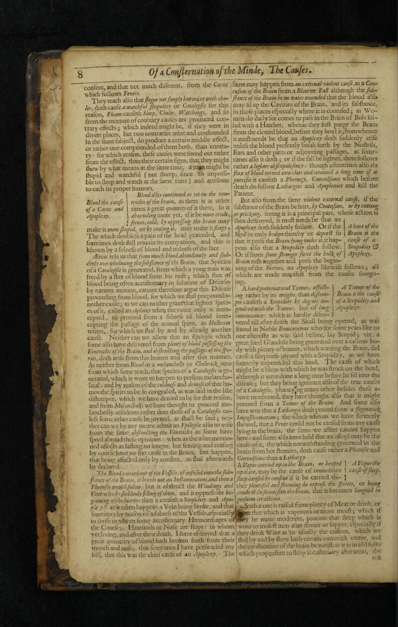 ■^SSimranddiat not much difecnt, from'the I fame may t^pcn fiomantxie^rmlviokni caufi z. iC^ 'hich follows Fevers. \tufion of the Bram from a Blow or Fall although tmjuh- Thpv reach allb that flem not fmply hutmixt with cho- ^fiance of the Brain be no waxes wounded that the blood alfo ineyteacnauuu a J J if f^r rKic HI nnrhe r.nvmec ofrhe Rrain, audits fubftance. ler, dothcx-fe xtwatchful Jiufidity or Catalepfis for this reafon, caufeth S/ee/, Cboler, Watchings, and lo may lil up the Cavities of the Brain, and its fubftance, in tliofe places elpecially where it is contufed; as Wo- ftom the mixture of contrary caules arc produced con- men do daily fee comes to pafs in the Brain of Buis kil- trarvcffeds • which indeed might be, if they were in |led with a Hatchet, whenas they firft purge the Brain divers places* but two contraries mixt and confounded from the clotted blood,before they boyl itjfromwhen^ in the famefiibjed, do produce a certain middle effed, if rnnH-nppHc hp rhnr an Aootlexy doth fuddenlv arife or radier one compounded of them both, than contra¬ ry : for which reafon, thefe caufes were found out rather from the effed, than their certain figns, that they might ftw:w by what means at the fame time, a mg^ might be it muft needs be that an Apoplexy doth fuddenly arife unlefs die blood prcfently break forth by the Noftrils, Ears and other parts or adjoyning paffages, as fome- times alfo it doth ; or if the fall be lighter, there follows rather a lighter objlupukjency; though oftentimes alfo the IncwDV wnat means ill uicjuin'-uiii'-, - --, h , , . ftupid and watchftil (not flcccp, fince ftis impoffi- flux ofblood turned into clots and retained a longtime if le , , X r, 1 __\ mnWH n Phrf‘.n:r’e. ConvitUions'which before ble to deep and watch at the fame rime) and attribute to each its proper humors. j BWalfo continued as yet in the ven- Blood the caufe | tricks of the brain, as there is at other of a Cams and \ times a great of it there, lb it Apoplexy. \ abounding more yet, if it be more crude, I firous, cold, by opprejfng the brain may vciske itmorejlupid, oxby coohngit, may make ity?t.'epj > Thewhichdoublcfsapainofthc head praeccded, and fomtimcs doth ftill remain its companion,, and this is known by a fulncfs of blood andrcdnels of the face. /Etius tels us that/mw much blood abundantly and fud¬ denly ove) whelming thefubflance of the Brain, that Species of a Catalepfis is generated, ftom which a yong man was freed by a flux of blood from his nofe; which flux of blood being often accuftomary in folution of Difeafes by natures motion, cannot therefore argue this Difcafe proceeding from blood, for which w’e mal propound a- nothcr cattle j as we can neither granrthat li<>htcr fpcci- csofit, calledan/^p/3o«7 when the voice only is inter¬ cepted, to proceed from a fuliiefs of blood inter¬ cepting the paffage of the animal fpirit, as Hollcrius writes, for which we ftial by and by alleadg another caufe. Neidicr can we allow that an Epilepfe w:hich fome alfo have delivered from plenty of blond pojfeffmg the ptitrifie it caufetli a Phren:^, Convulfions which before death do follow and Apoplexies and kill the Patient. But allb from the fame violent external cauje, if the fubftance of the Brain be hurt, by Contufion, or by cutting or pricking, feeing it is a principal part, whole adfion is then deftroyed, it muft needs be that an Apoplexy doth fuddenly follow. Or if the A hurt of the S/^«//be only thereby or depreB fo Brain is the that it prefs the Brain lying under it,Vi hap- caufe of a pens alfo that a Stupidity doth follow. Stupidity ^ Ov if from fome foronger force the bulk_of \ Apoplexy. Brain rufti sogether and pref's the begin¬ ning of the Nerves, an Apoplexy likewife follows j all which are made mafiifeit “ ftom the caufes forego- mg. A hard preternatural Tftmor, affefl- \ A T umor of the ing rather by its weight, than dijiem- \ Brain is the caufe per cauleth a Stupidity by degrees in- | of a Stupidity and gendred with the Tumor, but of long j Apoplexy, continuance: which is hardly difco- i vered till after death the Skull being opened, as was found in Noble Bonecourtius who for forne years like to one aftonifht as was faid before, lay Stupid; viz. a great hard Glandule being generated over a callous bo- lome aiiu iiavc uciivwn-u iiuin6 ” o-, -- S i • i t> rj Ventricles of the Brain, and objiruamg the paffages ofthejpi- dy w'lth plenty ofhumor, which watrmg the Brain, did r;fj,dotli arife from this humor and after this manner, caufe a fleepinefs joyuedvvith a Stupidity, as we have .. » fonnerly expounded this kind. The caufe of which ..;ly expoun:- might be a blow with which he was ftruck on^ the head, ncratetli w’liich is wont to nappen to penons mc-iiiiiLm.j- although it w'crc done a long time befoiC he fcl into the Heal: and by reafon of the coldnefs and drinefs of that hu- difeafe; but they beine ignorant alfo of the true caules , « r . _i_j _....' -u., ^ Ti-vl-»anr\r tio*mfinv orhcf beiidcs thoic a- As neither from F/oonf or a melancholly or Cholerick_ juycc fi'om which fome teach, that I'pecies of a Catalepfis is gc- ncrated) w’hich is wont to happen to perfons melancho- mor'the fjiirits to be fti congealed, as w’as faid in the like diftemper, which we have denied to by for that reafon, and from Melancholly. wc have thought to proceed mc- lancholly accidents rather than thole of a Catalepfis uu- lefs fome other caufe be joyrted, as fliall be faid; nei¬ ther can we by any means admit an Fpilepfie alfo to arife from the fame obflrutihig the Ventricles as fome have fpred abroad thefe opinions: wHen as the aforementio¬ ned aft'ebls as lafting no longer, but feazing and cealing by courle have no fixt caufe in the Brain, but happen, that being affedted only by confent, as ftial afterwards be declared of a Catalepfis, phancyjig many other befidcs thofc a- bove mentioned, they have thought allb that it might proceed from a Tumor of the Brain. ^ And fome alio nave writ that a Lethargie doth proced from a flegmatick^ Impojlhumation ; die which whenas we have formerly fhewed, that a Fever could not be cauled from any caufe lyino-inthebrain, the fame wc alfert cannot happen hcrc*\* and fome alfo have held that an Abcefi may be the caufe ofit, the which notwithftanding generated in the brain from hot ftumors, doth caufe rather a Phrcnfic and Convuljions than a Lethargy A Vapor carried up to the Brain, or heaped \ A Vaporjhe The Blood carried out of the Veffcls, ifinfufed into the fiiib- up there, may be the caule of immoderate j caufe offleep (lance of the Brain, it breeds not an lnflammation,and then a fleep cat fed by confent ir it be carried thi- , Fhrenfiewouldfollm,.hvii ii obftrud: the Windings and .7. th. fbmts. nr bemc Ventricles by fuddenly filling ofthem, and it opprefs the bc' '.w- at ginning of the Nerves then it caiifeth a Stupidity and Aiw fie y i as k often happens a Vein being broke, and tha. fomtimes by reafon of a fulnefs of the V clfels,cfpcciall)* iiithofein w'homfome accuftomary Haemorrhages of the Courfes, Haimrods or Nofe are ftopt: in whom y etliving, and after their dcadi, 1 have obferved that a great quaiutity ofblood hath broken forth fr om their mouth and nofe, that fomtimes I have perfwaded niy felf, thatrhis was the chief caufe of anIhe they plentiful andfiecmiug do opprefs the foirits, or being awde it dofomoifien the brasn,\htit iihccomss languid to perform its actions. wSuch a one is railed from plenty of Meat or drink, or inm that which is vaporous or more moift ; wfoich it nfey be more modcrctc, procure that fleep^ which is^ wontao moleft men after dinner or fupper, cfpccially it they drink Wine as ’tis ufually the cuftom, which we lhal by and by fliew hath certain narcotick veitue, and the conftitution of the brain be moift,as ir is in old tqlks ^^•hich propenlioii to llccp is cuftoniary after meat, the