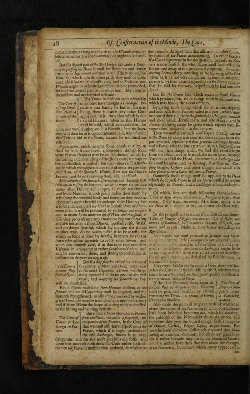 'll' i8 Of (jnjlernation of theMinde, The Qtre, in the interim as long as they live, the Woundneverche- i hot remedies do agree with that alfo as in another QmtSy lefs w'hether cut,frickt or contufedSo it ought to be hand led. But if a deprejl part of the Skul broken do caule a Stupi¬ dity hyprejfing the Brain it muft be lifted up and drawn forth by an Injlrument and other Arts, if there be anyfmal Bones the which alfo do often prick they muft be taken out: ^/leB/ooimuftbewalht out, and as and Wounds ought to be healed,muft here alfo be proceeded, for fo if the fubjedl: part be no waies hurt, they come to themfclves and are reftored to health. \f a Tumor in theBram caufe a Stupidity or as Ibme have thought a Lethargic, be- caule it can hardly be known the man living, there is fcarce any other Cure by reafbn of the Beaver accompanying. In other Beavers if a Crfrwjfupervene in the declination, becaufe the Bea¬ vers is now ceafed, the whol Cure muft be direfted to the turning away of this grievous Svmptom. In mter- mittingBeavers fktp invading at the beginning of the Bits when as it is not very dangerous, it requires no other private Cure then what is agreeable to the Beaver only as ihall be faid by the way, refpea muft be had unto the Head. But for the Brains lake which receives thole Vapors which produce Jleep, thofe thin* muft be a^iniftred, which may hinder the afeent of^m. By giving thofe things which do as it were deprels beat back thofe Vapors raifed in a part; which may and The Cure of a fleepy Stupi¬ dity fiom a Tumor of the Brain. muft be cold, which can caule that, for\ Beavers if altering things be giyen which reprefs their E- a hot one would rather caule a Phrerfte; but the Stupi- vaporation, as was laid in thofe places. Then we muft draw back already C4m>d to the Brain by things that revel and derive them from the applyable to it, then that which is Avit\htdionQifxhtYxifQ.fxomtheflomachbyaJiringentremedies to cold Humors, when as this Humor: and thofe which difeufs them and alio JT^nd: and in dity, will then be of long continuance, and Mortal when this Tumor hid m the Brain, cannot be mollified nor refolved. Vapors alone, unlefs there be fome occult quality, as fhall be faid, fcarce breed a Stupidity, though fome write that an Apoplexy may be cauled thence, which by tlie tofliiig and concuflin^ of the Body only, the vapors being difculfed, is healecT; but they often caule a fleedi- mfs m which we ought to have refpeft unto the part that finds them, or the Stomach, Womb, Guts and. tlse Veins in Beavers, and the part receiving them, viz. thtHead. If by default of theJiomacb after eating and drinking that inclination to Jleep do happen, which is wont to trouble many after Dinner ana Supper, in thofe acaiftomcd and fome Natures, it doth good rather then harm by part atfefted, efpecially if that grievous Lethargic invade and a Beaver after the fame manner as in a fimple Cams with the fame things which we faid did revel Flegm from the Head, and By fo mucluhe more here, becaufe Vapors do alfail the Head, therefore in a Lethargic alfo this muft be attempted hy Bleeding, Scarifications, Cup¬ ping Glajfes, Clyjiers and other things; the which allb take place when a Cams follows a Beaver. Outwardly thofe things muft he applied lo the Head which do reprels Vapors m all the Species cauled by confint efpecially in Beavers and a Lethargic allb at the begin- ning. Of which fort are th©fe following Oxyrrhodmes: refrclhingthe wearied Body and therefore they lx:come Take of Bpfi water, three ouncesVinegar of B^fes, three .V ance in means by the moderate ufe of Wine and thatfmal, if j In the progrefs make it thus if the Difeafc continue : alfo they protraft not their nor lit ) Take of Vinegar ofBpfis, two ounces i Oyl of Bpfes, one but after a Ihort Dinner, prefcntly rife. Walk, ounce i ofCamomel, half an ounce i Oxymel ofSquils, one ’ ’ ' ■ ^ , ■ , ounce and an half: Make an Oxyrrhodine according to Bpndelctiui. Afterwards we muft proceed to flronger and hotter at and do things Iportful, which by inviting the minde r, do no waies fuffer it to be at reft; the another way, which in Ibme is done by Mufick^ in others by Play or fome other actions agreeable to every ones Genius i and i degrees, if the Lethargic do not yet ccaf€, fuch when heat caufeth fleep, if at that time they take their [as a’ready arc explained in aCarttswhm asinthepro- Viftuals in a temperate ottsxhexfimwhat cold place, and; grefs of tlw Difcale, thecurcof^Ler/j^r^/e ought little and be converfant there, and^ftuddy to corre^ this ill I cu-notlung to difter from that of 4 and therefore ‘ for the moft pavt they are deferibed by Pradiitioncrs in , the lame Ciiaptcr. ■ ^ If a certain hidden quality caufe a heavy fieepy and Stu- cuftome by degrees leaving it off, .dee f TheCtireof a deep fleep from aVapor. But if a deep fleep be cauled by rcafon of the plenty of Meat and Drinks taken that is too much Vaporous, aVomit willhclp, being repeated if it do no good at the fiifr rime; and emptying the Jlomach by Pills will be profitable. But if Vaptrrs railed- up from Humors exiftent in the fhmacb induce C/jrwr they muft be emptied, and the ftomach ftren^ened, as allb if they proceed by realbn ojthe Womb, the remedies muft cheifly be applied to that; and if from Worms the Icope of curing muft be direfted to the killing and voiding of them. But if mat a Vapor elevated in Beavers from the Veins, do caufe afleepinefs, the companion ofibe Beavers, in the Cure of that we muft alfo have refpeft unto the Beaver, which if it begin prdenrly in the faid Lethargie, finceu it is very dangerous, and for the moft part kills old folks, and upon that account doth drfiw the Cure rather to it felf then to the Beaver k muft be thus ordered, that A^ hen as The Cttre of Car us or Le¬ thargic in Bea¬ vers. pidity rheCure muft firft be diftinguilhed, whether drey come from a Narcotick^ or Malignant quality or whether thev proceed ftom the Devil. If the fiiid biarcoticks being taken do j The Cure of induce fleep or Stupidity then Vomiting : fleep and Stii- muft be procured fpeedily, by aflually \ pidity from irritating the Throat, or giving of Vomits j a Narcotick^ if they can fwal low. ' quality. Allb thofe things muft be given to drink which can abate the vertue of tlse Narcoticks of W'hich fort hitheno hath been bcleeved hot thing are, which by abating the coldnefs of the Narcoticks do fo do good, and therefore they give the hotteft things, fuch as arejuyee of Onions, Garlicky, Pepper, Cafior, Euphorbium. But we who have elfewhcre fulficienrly declared that Nar¬ coticks allb arc hot, do think, if rhcle do any good they do it rather becaule they ftir up the benumed faculty and the native heat then that they abate the ftren^th of the Narcoticks, but Treacle which many approve or in this