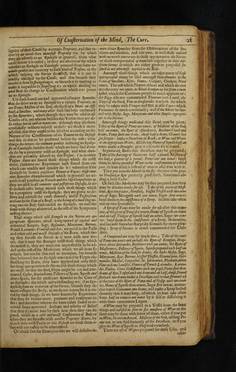 lignity of their Caufe by a certain Vropriety, and that ra¬ ther by occult manifejl Vropriety viz. by which theyareadverfetoan Eplepfiem generall, from what caulefoever it is raifed ; or they are akxitcrid the which more choke ^medics from the Obiervations of the An¬ cients and modern, and our own, asw’ellthofe endued With an occult contrariety as thafe appropriate to the Nerves or thole compounded of them both together in their dif- SietheranEoi/eP>or proceed from fome w- ferent formes in which are cither given or propofed/or Znate quality,contrary to iiich kind of Voyfins, or the I fmeII or are otherwife applied to the Body. which^ helping the Nervee doaffed, that it is not fo Amongft thofe things which arc taken many of thofi readily afi&d by the Caufe, and thatbecaufe they \ appropriated many be ufed 2mor)%ftNourifhments as the render it firm byfirenzthing it, or fmooth it by lenifying or j brain of Swallows, IQtes, Dawes., CuckpwSj Chickens, Hare make it impadble by jlnpefying it i or which altering the eaten. The reft which Nature abhors and which are not do change its Conftitution which was prone accuftomary we omit, as Blood drunken up hot from a man m an Epilepfie. ° . killed, which the Common people fo much approve of Ufehatli found out and approved of many I^emedies dry Figgs alfo are commended ?lantane with Lentil, the chat do drive away an Epilepfe by a certain Propriety, as Topps of the blacky Vine as Diofcorides teacheth the which are Viony Mijleto of the Oak, the Skiills of a Man, an Affe may be taken with Vinegar and Oyl, as alfo Capers which hoof a Swallow and many other fuch likeexplained fo much commends; andif the Meatshefan-^ in ie Remedies; which though they may be ufed in all | ced with Byfop, Sage, Marjoram and other fmples appropri^ Caufes of it, yet whenas befides this V ertue they are al- ate to the Nerves. ^ ^ 17__! AtYionrrll* rill' lo either hot or cold or temperate, although they ule them confufedly without refped tothefc we think it more advifed, that they ought to be feleded according to the Amongft things medicinal this Dn'w^maybe given; T ake of the Rpots ofPiony one ounce, ofMifletoe of we Oal^ half an ounce, the Rpots of Afarabacca, Birthwort each two Nature of the Conftitution of the Patient or the Difeafe frams, Fiony feeds one dram, Amfe half a dram. Charnels hey and this or that to be preferred before the reftj what' .- make a DecoHion in Broth, or Wme and Water thiols do return the venenate quality inducing an Epilep- \ or an appropriate Water, difiblving Honey of Squills half an fie or Catalepfis, befides thofe which we have faid alrea- : ounce, make a Draught, give it when the Fit is feared, dy do by a propriety refift an Epilepfie, and what Anti- ! Inplethorick. Bodies this Decofiion may be prepared ; dotes are privately adverfe to this Voyfon, ( as in other Take of the favings of Guaicum half apound, Mifletpe of Voyfons there are found thofe things which do refift the Oak^a quarter of a pound, Pionyroot one ounce: boyl them ) hitherto no Experience hath found them out rfiemin twelve pound of Water to the confimptionofathird which can readily and quickly do it: wherefore if the fart, let him drink it inftead of wine or allay wine with it. Epilepfie be from a poyfonous Humor or Vapor, thofe com-, They put into the Mouth in the fit, thejuyee of thegrea- mon Remedies Alexipharmacall vrffich in generall are ad- ter Hoiifieek.or R^te prefendy preft forth, fometimesad- verfe to all poyfons,as Treacle and the like Compofitions as ding a little Cajlor. they are ufed in all venenate aud pefliferous Difeafes, fo al- Or fuch like Medicines may be thus prepared,that they fo in thefe cafes bein» mixed with thofe things which may be alwaies ready/or ufe. T ake of the juyees ofMif by a propriety rcfiflttheEpilepfie, they are given todiC- \letoe,Rtiethegreater,Houfieek, bleJfedThif le each two oun^ ftroy and corred the caufe thereof; audit Foyfonfrom ces,of Sage, Marigolds each one ounce, Sugar four ounces'. Without by the blow of a Beafl, or the biting of a mad Dog en- boyl them to the conftftance of a Syrup, let him take often mw? info hath caufed an Ep2%/o, we cure the one or two fpoonfulls. ^ ^ farne with things alexiterial, as the reft of the Symptoms A Syrup ofPiony may be made for ufe after this man-. ariling thence ° thejuyee ofPionyfix ounces,Honey of Squills an ounce —’• ’ »  -- ->1-- -- andanhalf. Vinegar of Squills half an ounce. Sugar two oun¬ ces : boyl them to the confifiance of a Syrup, tils laxative; and becaufe fomwhat ftiarpe,by fo much the more plea- fing : Syrup of Succory is much commended for Chil¬ dren. A Compound one may be made thus ; Take of the roots of Piony one ounce and an half, the Rpotsaf Eringoes, Drop- wort, white Dittander, Birthwort each one ounce, the depots of Mafierwort, Pellitory of Spain, Squills prepared each half an ounce, Mifletoe of the Oak.fix drams, the herbs Hyfop, Sage, Marjoram, Ryie, Bettony,bleJfed Thifile, Ground pine. Ger¬ mander, Milfoil, Cinquefoil, St. ]ohns-wort, Plantane,white Vine each one handful. Flowers of French Lavender, Laven- Thof things which add jlrength to the Nerves are ap- ppropriate Remedies, which bemgrepared'of capital and arthntical Simples, Sage, Rpfemary, Marjoram, Bettony, French Lavender, Primrofi and Ivy, are good in tiie Valfie and other cold and moijl Difeafes of the Bram, which fee- ng they furnifti the Nerves as it were with new for¬ ces, that it may the ftronger relift thole things which domoleftit, they are wont not unprofitably to be ad¬ ded to the reft of the Medicines which wc ule in an E- pilepfie, but not for that end or intention, but becaule they beleeved that an Epilepfie was caufed by Fle^m ob- ftruding the Brain, they have applyed not only thefe hot things appropriate to the Nerves jout thole things which are motft, hot that the thickflcgm might be cut aud atte- divers Spices for the nioftpart Remedies in the Cnre of feedeach two dramsimakc a Decoawnznd to that flramed^t^ an Epilepfie] the which notwithftanding we, ifanEpi- of thejuyee of the Vgots of Pimy and of Hyfop each two oim*‘ lepfiebefoman irritation of the Nerves, becaufe they do ces,Honey of Squills three ounces. Sugar five ms, aroma- ■ '’n t -r. J ^ -J-tize ft wo utid make d Syrttp boiletl decently that it may keep, of which let him take often ftom half an ounce to one ounce by it lelfor dillblvingit withlbme convenient Liquor. _ A Wine may ho. prepared in a Veflelfrom the lame! things and infufid in four or fix meafures of Wine or the fame may be done with fewer of them, either ify ou put wnenineyarerumiimwiui anu.u.r inWine,Guaicumjhaved, Mifletoe of the Oak,ddd\ngPi- which they refift Voyfon or this Difeafe we think them o- ony root, as was faid formerly of the Decothon, or it you iherwife not ralhly to be adminiftred. f give the Wine of S fills as Dio/orWe; teacheth. . ^ Of whicli fort for Examples fake wc will deferibe the i There arc ufual Waters prepared for thefe Ufes, and more inflame the Body, as we do no wayes lee it is cu¬ red by thele things, lb we have known by Experience that they do irritate more, promote and exafperate its fits J andtherefore whenas we have either found or re¬ ceived from apvroved Authors and worthy of Belief that they do more hurt by their, heat then they can do good, unlefs in a cold and moifi Conftitution of Body or when they arc furnilht with another Propriety above, by 'Uf